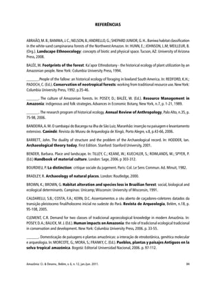 Amazônia: Ci. & Desenv., Belém, v. 6, n. 12, jan./jun. 2011. 84
REFERÊNCIAS
ABRAÃO,M.B.;BANIWA,J.C.;NELSON,B.;ANDRELLO,G.;SHEPARD JUNIOR,G.H..Baniwa habitat classification
in the white-sand campinarana forests of the Northwest Amazon. In: HUNN, E.; JOHNSON, L.M; MEILLEUR, B.
(Org.). Landscape Ethnoecology: concepts of biotic and physical space. Tucson, AZ: University of Arizona
Press, 2008.
BALÉE,W. Footprints of the forest: Ka’apor Ethnobotany - the historical ecology of plant utilization by an
Amazonian people. New York: Columbia University Press, 1994.
______.People of the fallow: an historical ecology of foraging in lowland South America. In: REDFORD, K.H.;
PADOCH, C. (Ed.). Conservation of neotropical forests: working from traditional resource use. NewYork:
Columbia University Press, 1992. p.35-46.
______. The culture of Amazonian forests. In: POSEY, D.; BALÉE, W. (Ed.). Resource Management in
Amazonia: indigenous and folk strategies. Advances in Economic Botany, New York, n.7, p. 1-21, 1989.
______. The research program of historical ecology. Annual Review of Anthropology, Palo Alto, n.35, p.
75-98, 2006.
BANDEIRA,A.M.O sambaqui do Bacanga na ilha de São Luiz,Maranhão:inserção na paisagem e levantamento
extensivo. Canindé: Revista do Museu de Arqueologia de Xingó, Porto Alegre, v.8, p.43-66, 2006.
BARRETT, John. The duality of structure and the problem of the Archaeological record. In: HODDER, Ian.
Archaeological theory today. First Edition. Stanford: Stanford University, 2001.
BENDER, Barbara. Place and landscape. In: TILLEY, C.; KEANE, W.; KUECHLER, S.; ROWLANDS, M.; SPYER, P.
(Ed.) Handbook of material culture. London: Sage, 2006. p 303-312.
BOURDIEU, P. La distinction: critique sociale du jugement. Paris: Col. Le Sens Commun. Ad. Minuit, 1982.
BRADLEY, R. Archaeology of natural places. London: Routledge, 2000.
BROWN, K.; BROWN, G. Habitat alteration and species loss in Brazilian forest: social, biological and
ecological determinants. Campinas: Unicamp; Wisconsin: University of Wisconsin, 1991.
CALDARELLI, S.B.; COSTA, F.A.; KERN, D.C. Assentamentos a céu aberto de caçadores-coletores datados da
transição pleistoceno final/holoceno inicial no sudeste do Pará. Revista de Arqueologia, Belém, n.18, p.
95-108, 2005.
CLEMENT, C.R. Demand for two classes of tradicional agroecological knowledge in modern Amazônia. In:
POSEY,D.A.;BALICK,M.J.(Ed.).Human impacts on Amazonia:the role of tradicional ecological tradicional
in conservation and development. New York: Columbia University Press, 2006. p. 33-55.
______. Domesticação de paisagens e plantas amazônicas: a interação de etnobotânica, genética molecular
e arqueologia. In: MORCOTE, G.; MORA, S.; FRANKY, C. (Ed.). Pueblos, plantas y paisajes Antiguos en la
selva tropical amazónica. Bogotá: Editorial Universidad Nacional, 2006. p. 97-112.
 