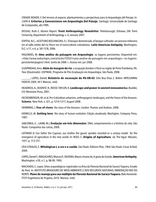 85Amazônia: Ci. & Desenv., Belém, v. 6, n. 12, jan./jun. 2011.
CRIADO BOADO, F. Del terreno al espacio: planteamientos y perspectivas para la Arqueología del Paisaje. In:
CAPA 6. Criterios y Convenciones em Arqueologia Del Paisaje. Santiago: Universidade de Santiago
de Compostela, abr.1999.
DICKAU, Ruth E. Alumni Report. Trent Anthropology Newsletter. Peterborough; Oshawa, ON: Trent
University, Department of Anthropology, v. 4, January 2007.
ESPITIA,N.C.; ACEITUNO BOCANEGRA, F.J. El bosque domesticado, el bosque cultivado: um proceso milenario
em el valle médio del rio Porce em el noroccidente colombiano. Latin American Antiquity, Washington,
D.C, v.17, n.4, p. 561-578, 2006.
FAGUNDES, M. Uma análise da paisagem em Arqueologia: os lugares persistentes. Disponível em:
<http://www.webartigos.com/articles/7203/1/uma-analise-da-paisagem-em-arqueologia—os-lugares-
persistentes/pagina1.html. Junho de 2008 >. Acesso em: jun 2008.
GUAPINDAIA,Vera. Além da margem do rio: a ocupação Konduri e Pocó na região de PortoTrombetas, PA.
Tese (Doutorado)- USP/MAE, Programa de Pós-Graduação em Arqueologia, São Paulo, 2008.
______; LOPES, Daniel. Relatório de escavação do PA-OR-63: Sítio Boa Vista 2. Belém: MPEG/MRN/
FADESP, 2004. 44 f. Manusc. inéd.
HEADRICK,A.; KOONTZ, R.;REESE-TAYLOR, K. Landscape and power in ancient mesoamerica. Boulder,
CO: Westview Press, 2001.
HECKENBERGER, M. et al. Pre-Columbian urbanism, anthropogenic landscapes, and the future of theAmazon.
Science, New York, v. 321, p. 1214-1217,August 2008.
HEMMING, J. Tree of rivers: the story of the Amazon. London: Thames and Hudson, 2008.
HOWELLS, W. Getting here: the story of human evolution. Edição atualizada. Washigton: Company Press,
1997.
JABLONKA, E. ; LAMB, M.J. Evolução em três dimensões: DNA, comportamento e a história da vida. São
Paulo: Companhia das Letras, 2009.
LATHRAP, D. Our father the Cayman, our mother the gourd: spinden revisited or a unitary model for the
emergence of agriculture in the new world. In: REED, C. Origins of Agriculture. ed. The Hgue: Mouton,
1977. p. 713-751.
LÉVI-STRAUSS, C. Mitológicas I, o cru e o cozido. São Paulo: Éditions Plon, 1964; São Paulo: Cosac & Naif,
2004.
LOPES,Daniel F.;MAGALHÃES,Marcos.P.;SILVEIRA,Maura.Imazio da.A gruta do Gavião.AmericanAntiquity,
Washington, v.59, n.1, p. 98-99, 1993.
MACHADO, C.Lopes. Sítios arqueológicos registrados na Área da Floresta Nacional de Saracá-Taquera, Estado
do Pará. In: INSTITUTO BRASILEIRO DE MEIO AMBIENTE E DOS RECURSOS NATURAIS; MINERAÇÃO RIO DO
NORTE. Plano de manejo para uso múltiplo da Floresta Nacional de Saracá-Taquera.Belo Horizonte:
STCP Engenharia de Projetos, 2010. Manusc. Inéd.
 