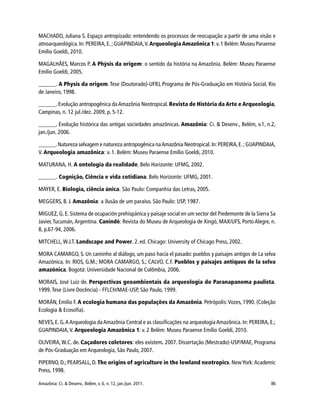 Amazônia: Ci. & Desenv., Belém, v. 6, n. 12, jan./jun. 2011. 86
MACHADO, Juliana S. Espaço antropizado: entendendo os processos de reocupação a partir de uma visão e
atnoarqueológica.In: PEREIRA,E.;GUAPINDAIA,V.Arqueologia Amazônica 1:v.1 Belém:Museu Paraense
Emílio Goeldi, 2010.
MAGALHÃES, Marcos P. A Phýsis da origem: o sentido da história na Amazônia. Belém: Museu Paraense
Emílio Goeldi, 2005.
______. A Physis da origem. Tese (Doutorado)-UFRJ, Programa de Pós-Graduação em História Social, Rio
de Janeiro, 1998.
______. Evolução antropogênica daAmazônia Neotropical. Revista de História da Arte e Arqueologia,
Campinas, n. 12 jul./dez. 2009, p. 5-12.
______. Evolução histórica das antigas sociedades amazônicas. Amazônia: Ci. & Desenv., Belém, v.1, n.2,
jan./jun. 2006.
______.Natureza selvagem e natureza antropogênica naAmazônia Neotropical.In:PEREIRA,E.;GUAPINDAIA,
V. Arqueologia amazônica: v. 1. Belém: Museu Paraense Emílio Goeldi, 2010.
MATURANA, H. A ontologia da realidade. Belo Horizonte: UFMG, 2002.
______. Cognição, Ciência e vida cotidiana. Belo Horizonte: UFMG, 2001.
MAYER, E. Biologia, ciência única. São Paulo: Companhia das Letras, 2005.
MEGGERS, B. J. Amazônia: a ilusão de um paraíso. São Paulo: USP, 1987.
MIGUEZ, G. E. Sistema de ocupación prehispánica y paisaje social en um sector del Piedemonte de la Sierra Sa
Javier,Tucumán,Argentina. Canindé: Revista do Museu de Arqueologia de Xingó, MAX/UFS, Porto Alegre, n.
8, p.67-94, 2006.
MITCHELL, W.J.T. Landscape and Power. 2.ed. Chicago: University of Chicago Press, 2002.
MORA CAMARGO, S. Un caminho al diálogo, um paso hacia el pasado: pueblos y paisajes antigos de La selva
Amazónica. In: RIOS, G.M.; MORA CAMARGO, S.; CALVO, C.F. Pueblos y paisajes antiquos de la selva
amazónica. Bogotá: Universidade Nacional de Colômbia, 2006.
MORAIS, José Luiz de. Perspectivas geoambientais da arqueologia do Paranapanema paulista.
1999. Tese (Livre Docência) - FFLCH/MAE-USP, São Paulo, 1999.
MORÁN, Emilio F. A ecologia humana das populações da Amazônia. Petrópolis:Vozes, 1990. (Coleção
Ecologia & Ecosofia).
NEVES, E. G.AArqueologia daAmazônia Central e as classificações na arqueologiaAmazônica. In: PEREIRA, E.;
GUAPINDAIA,V. Arqueologia Amazônica 1: v. 2 Belém: Museu Paraense Emílio Goeldi, 2010.
OLIVEIRA,W.C. de. Caçadores coletores: eles existem. 2007. Dissertação (Mestrado)-USP/MAE, Programa
de Pós-Graduação em Arqueologia, São Paulo, 2007.
PIPERNO, D.; PEARSALL, D. The origins of agriculture in the lowland neotropics. NewYork:Academic
Press, 1998.
 