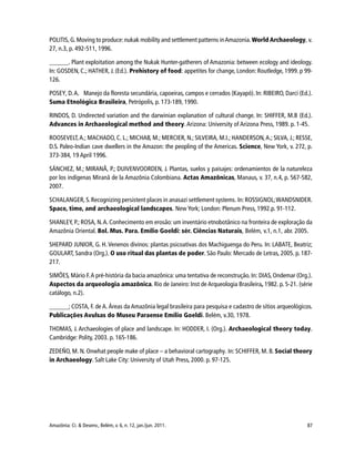 87Amazônia: Ci. & Desenv., Belém, v. 6, n. 12, jan./jun. 2011.
POLITIS, G. Moving to produce: nukak mobility and settlement patterns inAmazonia.World Archaeology, v.
27, n.3, p. 492-511, 1996.
______. Plant exploitation among the Nukak Hunter-gatherers of Amazonia: between ecology and ideology.
In: GOSDEN, C.; HATHER, J. (Ed.). Prehistory of food: appetites for change, London: Routledge, 1999. p 99-
126.
POSEY, D.A. Manejo da floresta secundária, capoeiras, campos e cerrados (Kayapó). In: RIBEIRO, Darci (Ed.).
Suma Etnológica Brasileira, Petrópolis, p. 173-189, 1990.
RINDOS, D. Undirected variation and the darwinian explanation of cultural change. In: SHIFFER, M.B (Ed.).
Advances in Archaeological method and theory.Arizona: University of Arizona Press, 1989. p. 1-45.
ROOSEVELT,A.; MACHADO, C. L.; MICHAB, M.; MERCIER, N.; SILVEIRA, M.I.; HANDERSON,A.; SILVA, J.; RESSE,
D.S. Paleo-Indian cave dwellers in the Amazon: the peopling of the Americas. Science, New York, v. 272, p.
373-384, 19 April 1996.
SÁNCHEZ, M.; MIRANÃ, P.; DUIVENVOORDEN, J. Plantas, suelos y paisajes: ordenamientos de la natureleza
por los indígenas Miranã de la Amazônia Colombiana. Actas Amazônicas, Manaus, v. 37, n.4, p. 567-582,
2007.
SCHALANGER, S.Recognizing persistent places in anasazi settlement systems. In: ROSSIGNOL;WANDSNIDER.
Space, time, and archaeological landscapes. New York; London: Plenum Press, 1992.p. 91-112.
SHANLEY, P.; ROSA, N.A. Conhecimento em erosão: um inventário etnobotânico na fronteira de exploração da
Amazônia Oriental. Bol. Mus. Para. Emílio Goeldi: sér. Ciências Naturais, Belém, v.1, n.1, abr. 2005.
SHEPARD JUNIOR, G. H. Venenos divinos: plantas psicoativas dos Machiguenga do Peru. In: LABATE, Beatriz;
GOULART, Sandra (Org.). O uso ritual das plantas de poder. São Paulo: Mercado de Letras, 2005. p. 187-
217.
SIMÕES, Mário F.A pré-história da bacia amazônica: uma tentativa de reconstrução. In: DIAS, Ondemar (Org.).
Aspectos da arqueologia amazônica. Rio de Janeiro: Inst de Arqueologia Brasileira, 1982. p. 5-21. (série
catálogo, n.2).
______; COSTA, F. de A. Áreas da Amazônia legal brasileira para pesquisa e cadastro de sítios arqueológicos.
Publicações Avulsas do Museu Paraense Emílio Goeldi. Belém, v.30, 1978.
THOMAS, J. Archaeologies of place and landscape. In: HODDER, I. (Org.). Archaeological theory today.
Cambridge: Polity, 2003. p. 165-186.
ZEDEÑO, M. N. Onwhat people make of place – a behavioral cartography. In: SCHIFFER, M. B. Social theory
in Archaeology. Salt Lake City: University of Utah Press, 2000. p. 97-125.
 