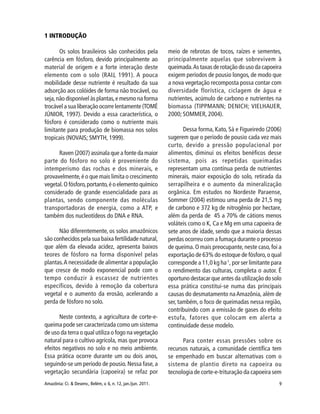 9Amazônia: Ci. & Desenv., Belém, v. 6, n. 12, jan./jun. 2011.
1 INTRODUÇÃO
Os solos brasileiros são conhecidos pela
carência em fósforo, devido principalmente ao
material de origem e a forte interação deste
elemento com o solo (RAIJ, 1991). A pouca
mobilidade desse nutriente é resultado da sua
adsorção aos colóides de forma não trocável, ou
seja,não disponível às plantas,e mesmo na forma
trocável a sua liberação ocorre lentamente (TOMÉ
JÚNIOR, 1997). Devido a essa característica, o
fósforo é considerado como o nutriente mais
limitante para produção de biomassa nos solos
tropicais (NOVAIS; SMYTH, 1999).
Raven (2007) assinala que a fonte da maior
parte do fósforo no solo é proveniente do
intemperismo das rochas e dos minerais, e
provavelmente,é o que mais limita o crescimento
vegetal.O fósforo,portanto,é o elemento químico
considerado de grande essencialidade para as
plantas, sendo componente das moléculas
transportadoras de energia, como a ATP, e
também dos nucleotídeos do DNA e RNA.
Não diferentemente, os solos amazônicos
são conhecidos pela sua baixa fertilidade natural,
que além da elevada acidez, apresenta baixos
teores de fósforo na forma disponível pelas
plantas.A necessidade de alimentar a população
que cresce de modo exponencial pode com o
tempo conduzir à escassez de nutrientes
específicos, devido à remoção da cobertura
vegetal e o aumento da erosão, acelerando a
perda de fósforo no solo.
Neste contexto, a agricultura de corte-e-
queima pode ser caracterizada como um sistema
de uso da terra o qual utiliza o fogo na vegetação
natural para o cultivo agrícola, mas que provoca
efeitos negativos no solo e no meio ambiente.
Essa prática ocorre durante um ou dois anos,
seguindo-se um período de pousio. Nessa fase, a
vegetação secundária (capoeira) se refaz por
meio de rebrotas de tocos, raízes e sementes,
principalmente aquelas que sobrevivem à
queimada.As taxas de rotação do uso da capoeira
exigem períodos de pousio longos, de modo que
a nova vegetação recomposta possa contar com
diversidade florística, ciclagem de água e
nutrientes, acúmulo de carbono e nutrientes na
biomassa (TIPPMANN; DENICH; VIELHAUER,
2000; SOMMER, 2004).
Dessa forma, Kato, Sá e Figueiredo (2006)
sugerem que o período de pousio cada vez mais
curto, devido a pressão populacional por
alimentos, diminui os efeitos benéficos desse
sistema, pois as repetidas queimadas
representam uma contínua perda de nutrientes
minerais, maior exposição do solo, retirada da
serrapilheira e o aumento da mineralização
orgânica. Em estudos no Nordeste Paraense,
Sommer (2004) estimou uma perda de 21,5 mg
de carbono e 372 kg de nitrogênio por hectare,
além da perda de 45 a 70% de cátions menos
voláteis como o K, Ca e Mg em uma capoeira de
sete anos de idade, sendo que a maioria dessas
perdas ocorreu com a fumaça durante o processo
de queima.O mais preocupante, neste caso, foi a
exportação de 63% do estoque de fósforo,o qual
corresponde a 11,0 kg ha-1
, por ser limitante para
o rendimento das culturas, completa o autor. É
oportuno destacar que antes da utilização do solo
essa prática constitui-se numa das principais
causas do desmatamento naAmazônia, além de
ser, também, o foco de queimadas nessa região,
contribuindo com a emissão de gases do efeito
estufa, fatores que colocam em alerta a
continuidade desse modelo.
Para conter essas pressões sobre os
recursos naturais, a comunidade científica tem
se empenhado em buscar alternativas com o
sistema de plantio direto na capoeira ou
tecnologia de corte-e-trituração da capoeira sem
 