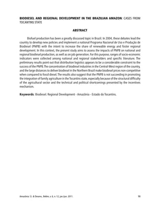 Amazônia: Ci. & Desenv., Belém, v. 6, n. 12, jan./jun. 2011. 90
BIODIESEL AND REGIONAL DEVELOPMENT IN THE BRAZILIAN AMAZON: CASES FROM
TOCANTINS STATE
ABSTRACT
Biofuel production has been a greatly discussed topic in Brazil. In 2004, these debates lead the
country to develop new policies and implement a national Programa Nacional de Uso e Produção de
Biodiesel (PNPB) with the intent to increase the share of renewable energy and foster regional
development. In this context, the present study aims to assess the impacts of PNPB on national and
regional biodiesel production,as well as on job generation.For this purpose,ranges of socio-economic
indicators were collected among national and regional stakeholders and specific literature. The
preliminary results point out that distribution logistics appears to be a considerable constraint to the
success of the PNPB.The concentration of biodiesel industries in the Central-West region of the country,
and the large distances to deliver biodiesel in the Northern Brazil make biodiesel prices non-competitive
when compared to fossil diesel.The results also suggest that the PNPB is not succeeding in promoting
the integration of family agriculture in theTocantins state,especially because of the structural difficulty
of the agricultural sector and the technical and political shortcomings presented by the incentives
mechanism.
Keywords: Biodiesel. Regional Development - Amazônia - Estado do Tocantins.
 