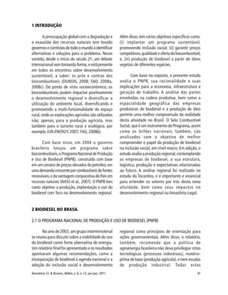 91Amazônia: Ci. & Desenv., Belém, v. 6, n. 12, jan./jun. 2011.
1 INTRODUÇÃO
A preocupação global com a degradação e
a exaustão dos recursos naturais tem levado
governosecientistasdetodoomundoaidentificar
alternativas e soluções para o problema. Nesse
sentido, desde o início do século 21, um debate
internacional vem tomando forma, e está presente
em todos os encontros sobre desenvolvimento
sustentável, a saber: os prós e contras dos
biocombustíveis (DUBOIS, 2008; FAO, 2008a,
2008c). Do ponto de vista socioeconômico, os
biocombustíveis podem impactar positivamente
o desenvolvimento regional e diversificar a
utilização do ambiente local, diversificando e
promovendo a multi-funcionalidade do espaço
rural, onde as explorações agrícolas são utilizadas
não, apenas, para a produção agrícola, mas
também para o turismo rural e ecológico, por
exemplo (UN ENERGY, 2007; FAO, 2008b).
Com base nisso, em 2004 o governo
brasileiro lançou um programa sobre
biocombustíveis,o Programa Nacional de Produção
e Uso de Biodiesel (PNPB), construído com base
em um cenário de preços elevados do petróleo,em
umademandacrescenteporcombustíveisdefontes
renováveis,e da vantagem comparativa do País em
recursos naturais (NASS et al., 2007). O PNPB tem
como objetivo a produção, implantação e uso do
biodiesel com foco no desenvolvimento regional.
Além disso,tem vários objetivos específicos como:
(i) implantar um programa sustentável,
promovendo inclusão social; (ii) garantir preços
competitivos,qualidadeeofertadobiocombustível;
e, (iii) produção de biodiesel a partir de óleos
vegetais de diferentes espécies.
Com base no exposto, o presente estudo
avalia o PNPB, sua racionalidade e suas
implicações para a economia, infraestrutura e
geração de trabalho. A análise das partes
envolvidas na cadeia produtiva, bem como a
espacialidade geográfica das empresas
produtoras de biodiesel e a produção de óleo
permite uma melhor compreensão da realidade
desta atividade no Brasil. O Selo Combustível
Social, que é um instrumento do Programa, assim
como os leilões nacionais, também, são
analisados com o objetivo de melhor
compreender o papel da produção de biodiesel
na inclusão social, em nível macro. Em adição, o
estudo avalia a produção regional,contemplando
as empresas de biodiesel, a sua estrutura,
logística, produção e expectativas relacionadas
ao futuro. A análise regional foi realizada no
estado do Tocantins, e é importante e essencial
para entender os vetores por trás desta nova
atividade, bem como seus impactos no
desenvolvimento regional na Amazônia Legal.
2 BIODIESEL NO BRASIL
2.1 O PROGRAMA NACIONAL DE PRODUÇÃO E USO DE BIODIESEL (PNPB)
No ano de 2003, um grupo interministerial
se reuniu para discutir sobre a viabilidade do uso
do biodiesel como fonte alternativa de energia.
Um relatório final foi apresentado e os resultados
apontaram algumas recomendações, como a
incorporação de biodiesel à agenda nacional e a
adoção da inclusão social e desenvolvimento
regional como princípios de orientação para
ações governamentais. Além disso, o relatório,
também, recomenda que a política de
agroenergia brasileira não deva privilegiar rotas
tecnológicas (processos industriais), matéria-
prima de base (produção agrícola), e nem escalas
de produção industrial. Todas estas
 