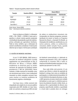 Amazônia: Ci. & Desenv., Belém, v. 6, n. 12, jan./jun. 2011. 94
Fonte: Garcez; Vianna (2009).
Nota: * intervenção de domínio econômico
Como se observa naTabela 2, a tributação
(CIDE + PIS / PASEP + COFINS) é maior para a
gasolina e o diesel, mesmo quando comparada
a do biodiesel não produzido a partir de matérias-
primas cultivadas por agricultores familiares.
Pode-se notar, também, que a tributação do
etanol é semelhante ao biodiesel. É interessante
observar que as regras e normas para a produção
de ambos os combustíveis renováveis são
incorporados em diversos programas nacionais
(produção de etanol se baseia no Programa
Nacional do Álcool, o chamado Pró-Álcool), as
tributações têm tendências semelhantes ou, em
outras palavras, ambos os combustíveis
renováveis obtêm isenções fiscais, quando
comparados às suas contrapartes fósseis.
Tabela 2 - Taxação da gasolina, diesel e etanol no Brasil.
2.3 LEILÕES DE BIODIESEL NACIONAL
A Lei nº 11.097 (BRASIL, 2005) tornou o
mercado de biodiesel obrigatório visando
regulamentar sua comercialização no País. O
Ministério de Minas e Energia (MME)
estabeleceu as diretrizes para os leilões
nacionais de aquisição de biodiesel (ordem
presidencial nº 483 de 10/03/2005). Neste
contexto, o leilão nacional foi concebido como
um mecanismo para incluir o novo combustível
renovável na matriz energética nacional, bem
como resolver os inúmeros problemas de
fornecimento, logística e distribuição.
Com base nisso, o leilão nacional está
enquadrado sob a égide de um concurso público
organizado pela ANP, dividido em duas fases,
onde: (a) a primeira composta por 80% do total
de biodiesel comercializado e é dedicada às
empresas que possuem o SCS; e (b) a segunda
compreende os restantes 20% e todas as
empresas de biodiesel podem participar,ou seja,
aquelas que possuem ou não o SCS.
Para cada leilão está previsto: (i) um
anúncio que informa o volume de aquisição de
biodiesel e entrega, bem como as condições de
participação e o credenciamento do produtor; (ii)
o envio eletrônico da proposta de preços,ou seja,
a ANP apresenta um preço máximo por unidade
de biodiesel, ex ante, que é a referência para os
lances de produtores durante o leilão. Assim, as
empresas têm a oportunidade de oferecer uma
proposta, especificando, também, a quantidade
e o local onde o produto deve ser entregue
 