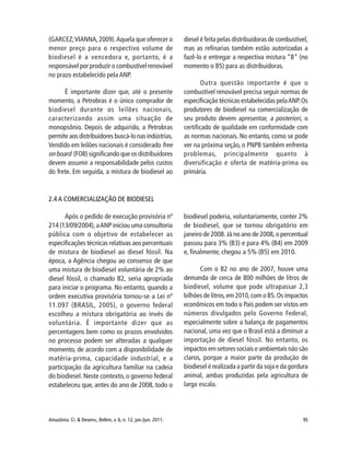 95Amazônia: Ci. & Desenv., Belém, v. 6, n. 12, jan./jun. 2011.
2.4 A COMERCIALIZAÇÃO DE BIODIESEL
Após o pedido de execução provisória nº
214 (13/09/2004),aANP iniciou uma consultoria
pública com o objetivo de estabelecer as
especificações técnicas relativas aos percentuais
de mistura de biodiesel ao diesel fóssil. Na
época, a Agência chegou ao consenso de que
uma mistura de biodiesel voluntária de 2% ao
diesel fóssil, o chamado B2, seria apropriada
para iniciar o programa. No entanto, quando a
ordem executiva provisória tornou-se a Lei nº
11.097 (BRASIL, 2005), o governo federal
escolheu a mistura obrigatória ao invés de
voluntária. É importante dizer que as
percentagens bem como os prazos envolvidos
no processo podem ser alteradas a qualquer
momento, de acordo com a disponibilidade de
matéria-prima, capacidade industrial, e a
participação da agricultura familiar na cadeia
do biodiesel. Neste contexto, o governo federal
estabeleceu que, antes do ano de 2008, todo o
biodiesel poderia, voluntariamente, conter 2%
de biodiesel, que se tornou obrigatório em
janeiro de 2008. Já no ano de 2008, o percentual
passou para 3% (B3) e para 4% (B4) em 2009
e, finalmente, chegou a 5% (B5) em 2010.
Com o B2 no ano de 2007, houve uma
demanda de cerca de 800 milhões de litros de
biodiesel, volume que pode ultrapassar 2,3
bilhões de litros,em 2010,com o B5.Os impactos
econômicos em todo o País podem ser vistos em
números divulgados pelo Governo Federal,
especialmente sobre a balança de pagamentos
nacional, uma vez que o Brasil está a diminuir a
importação de diesel fóssil. No entanto, os
impactos em setores sociais e ambientais não são
claros, porque a maior parte da produção de
biodiesel é realizada a partir da soja e da gordura
animal, ambas produzidas pela agricultura de
larga escala.
(GARCEZ;VIANNA,2009).Aquela que oferecer o
menor preço para o respectivo volume de
biodiesel é a vencedora e, portanto, é a
responsável por produzir o combustível renovável
no prazo estabelecido pela ANP.
É importante dizer que, até o presente
momento, a Petrobras é o único comprador de
biodiesel durante os leilões nacionais,
caracterizando assim uma situação de
monopsônio. Depois de adquirido, a Petrobras
permite aos distribuidores buscá-lo nas indústrias.
Vendido em leilões nacionais é considerado free
on board (FOB) significando que os distribuidores
devem assumir a responsabilidade pelos custos
do frete. Em seguida, a mistura de biodiesel ao
diesel é feita pelas distribuidoras de combustível,
mas as refinarias também estão autorizadas a
fazê-lo e entregar a respectiva mistura “B” (no
momento o B5) para as distribuidoras.
Outra questão importante é que o
combustível renovável precisa seguir normas de
especificação técnicas estabelecidas pelaANP.Os
produtores de biodiesel na comercialização de
seu produto devem apresentar, a posteriori, o
certificado de qualidade em conformidade com
as normas nacionais. No entanto, como se pode
ver na próxima seção, o PNPB também enfrenta
problemas, principalmente quanto à
diversificação e oferta de matéria-prima ou
primária.
 