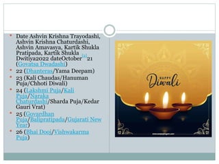  Date Ashvin Krishna Trayodashi,
Ashvin Krishna Chaturdashi,
Ashvin Amavasya, Kartik Shukla
Pratipada, Kartik Shukla
Dwitiya2022 dateOctober
[2]
21
(Govatsa Dwadashi)
 22 (Dhanteras/Yama Deepam)
 23 (Kali Chaudas/Hanuman
Puja/Chhoti Diwali)
 24 (Lakshmi Puja/Kali
Puja/Naraka
Chaturdashi/Sharda Puja/Kedar
Gauri Vrat)
 25 (Govardhan
Puja/Balipratipada/Gujarati New
Year)
 26 (Bhai Dooj/Vishwakarma
Puja)
 