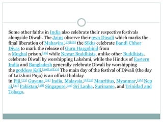 Some other faiths in India also celebrate their respective festivals
alongside Diwali. The Jains observe their own Diwali which marks the
final liberation of Mahavira,[27][28] the Sikhs celebrate Bandi Chhor
Divas to mark the release of Guru Hargobind from
a Mughal prison,[29] while Newar Buddhists, unlike other Buddhists,
celebrate Diwali by worshipping Lakshmi, while the Hindus of Eastern
India and Bangladesh generally celebrate Diwali by worshipping
the goddess Kali.[30][31][32] The main day of the festival of Diwali (the day
of Lakshmi Puja) is an official holiday
in Fiji,[33] Guyana,[34] India, Malaysia,[b][35] Mauritius, Myanmar,[36] Nep
al,[37] Pakistan,[38] Singapore,[39] Sri Lanka, Suriname, and Trinidad and
Tobago.
 