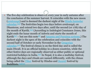 The five-day celebration is observed every year in early autumn after
the conclusion of the summer harvest. It coincides with the new moon
(amāvasyā) and is deemed the darkest night of the Hindu lunisolar
calendar.[49] The festivities begin two days before amāvasyā, on
Dhanteras, and extend two days after, until the second (or 17th) day of
the month of Kartik.[50] (According to Indologist Constance Jones, this
night ends the lunar month of Ashwin and starts the month of
Kartik[51] – but see this note[d] and Amanta and Purnima systems.) The
darkest night is the apex of the celebration and coincides with the
second half of October or early November in the Gregorian
calendar.[51] The festival climax is on the third day and is called the
main Diwali. It is an official holiday in a dozen countries, while the
other festive days are regionally observed as either public or optional
restricted holidays in India.[53] In Nepal, it is also a multiday festival,
although the days and rituals are named differently, with the climax
being called the Tihar festival by Hindus and Swanti festival by
Buddhists.[54][55]
 