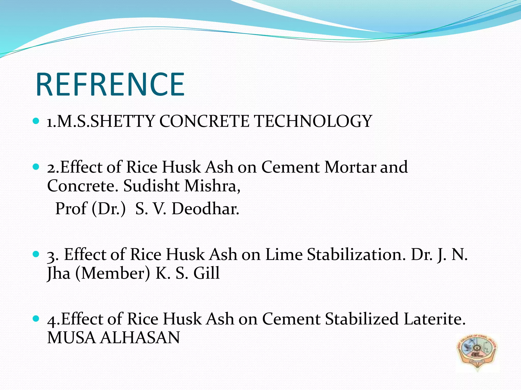 REFRENCE
 1.M.S.SHETTY CONCRETE TECHNOLOGY
 2.Effect of Rice Husk Ash on Cement Mortar and
Concrete. Sudisht Mishra,
Prof (Dr.) S. V. Deodhar.
 3. Effect of Rice Husk Ash on Lime Stabilization. Dr. J. N.
Jha (Member) K. S. Gill
 4.Effect of Rice Husk Ash on Cement Stabilized Laterite.
MUSA ALHASAN
 
