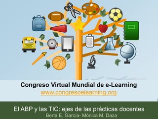 Congreso Virtual Mundial de e-Learning 
www.congresoelearning.org 
El ABP y las TIC: ejes de las prácticas docentes 
Berta E. García- Mónica M. Daza 
 