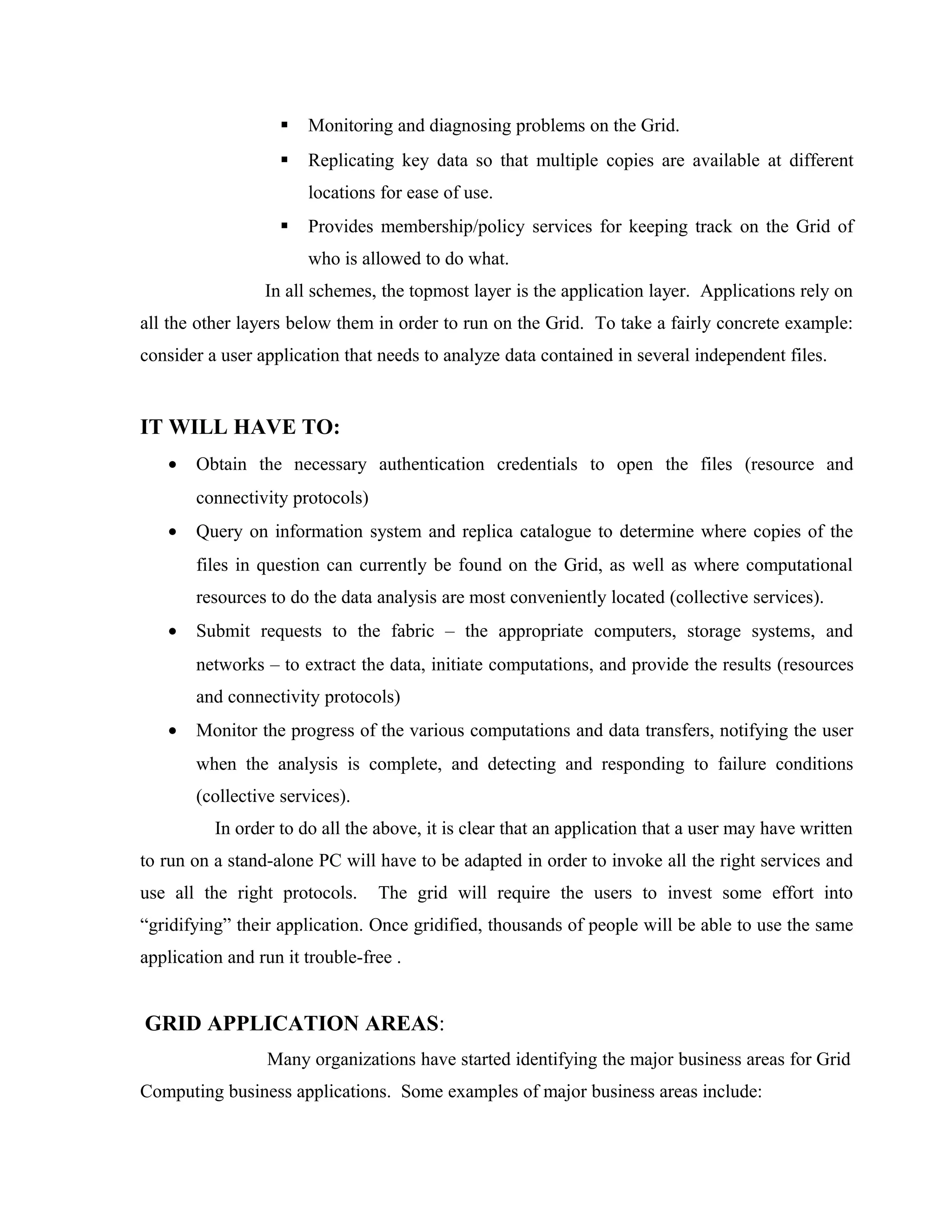  Monitoring and diagnosing problems on the Grid.
 Replicating key data so that multiple copies are available at different
locations for ease of use.
 Provides membership/policy services for keeping track on the Grid of
who is allowed to do what.
In all schemes, the topmost layer is the application layer. Applications rely on
all the other layers below them in order to run on the Grid. To take a fairly concrete example:
consider a user application that needs to analyze data contained in several independent files.
IT WILL HAVE TO:
• Obtain the necessary authentication credentials to open the files (resource and
connectivity protocols)
• Query on information system and replica catalogue to determine where copies of the
files in question can currently be found on the Grid, as well as where computational
resources to do the data analysis are most conveniently located (collective services).
• Submit requests to the fabric – the appropriate computers, storage systems, and
networks – to extract the data, initiate computations, and provide the results (resources
and connectivity protocols)
• Monitor the progress of the various computations and data transfers, notifying the user
when the analysis is complete, and detecting and responding to failure conditions
(collective services).
In order to do all the above, it is clear that an application that a user may have written
to run on a stand-alone PC will have to be adapted in order to invoke all the right services and
use all the right protocols. The grid will require the users to invest some effort into
“gridifying” their application. Once gridified, thousands of people will be able to use the same
application and run it trouble-free .
GRID APPLICATION AREAS:
Many organizations have started identifying the major business areas for Grid
Computing business applications. Some examples of major business areas include:
 