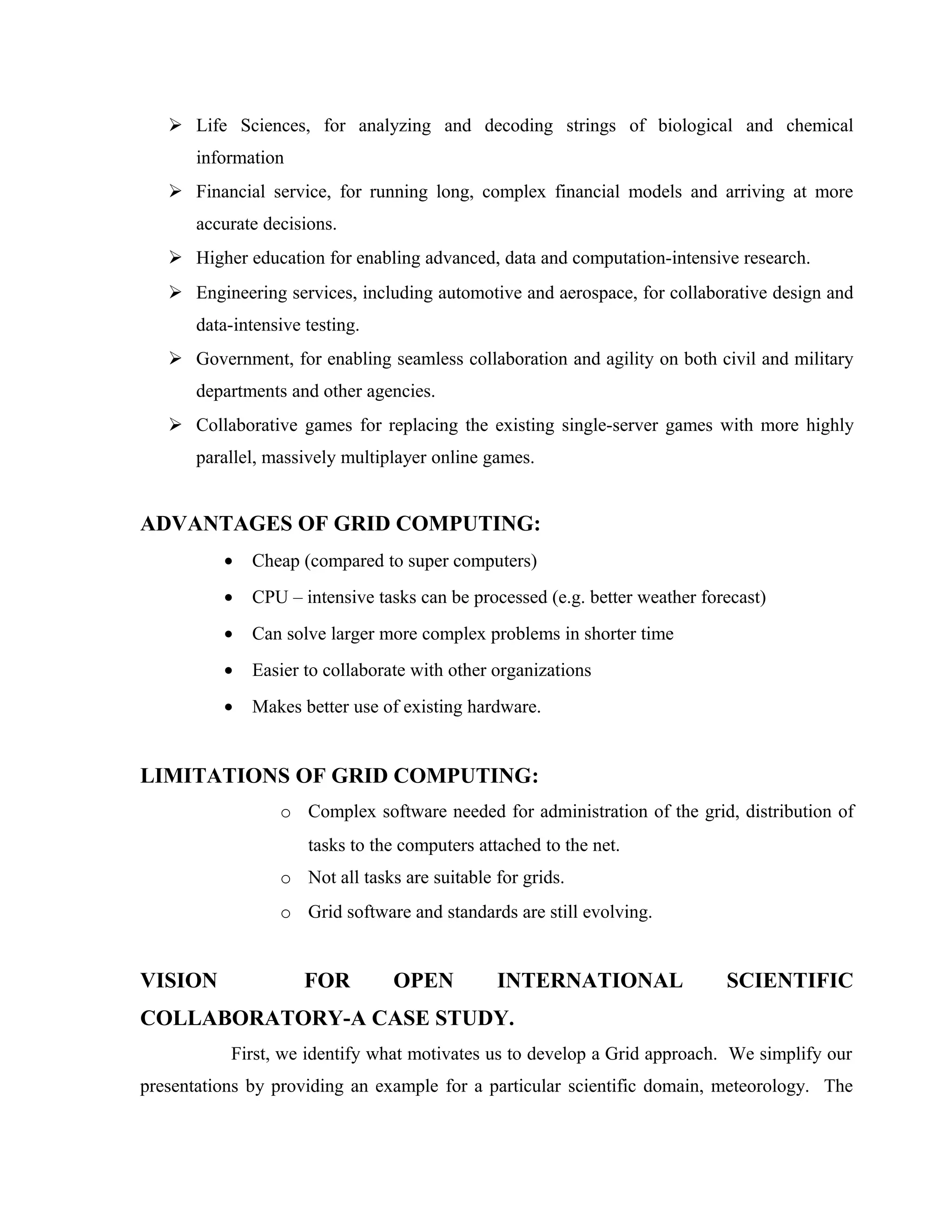  Life Sciences, for analyzing and decoding strings of biological and chemical
information
 Financial service, for running long, complex financial models and arriving at more
accurate decisions.
 Higher education for enabling advanced, data and computation-intensive research.
 Engineering services, including automotive and aerospace, for collaborative design and
data-intensive testing.
 Government, for enabling seamless collaboration and agility on both civil and military
departments and other agencies.
 Collaborative games for replacing the existing single-server games with more highly
parallel, massively multiplayer online games.
ADVANTAGES OF GRID COMPUTING:
• Cheap (compared to super computers)
• CPU – intensive tasks can be processed (e.g. better weather forecast)
• Can solve larger more complex problems in shorter time
• Easier to collaborate with other organizations
• Makes better use of existing hardware.
LIMITATIONS OF GRID COMPUTING:
o Complex software needed for administration of the grid, distribution of
tasks to the computers attached to the net.
o Not all tasks are suitable for grids.
o Grid software and standards are still evolving.
VISION FOR OPEN INTERNATIONAL SCIENTIFIC
COLLABORATORY-A CASE STUDY.
First, we identify what motivates us to develop a Grid approach. We simplify our
presentations by providing an example for a particular scientific domain, meteorology. The
 