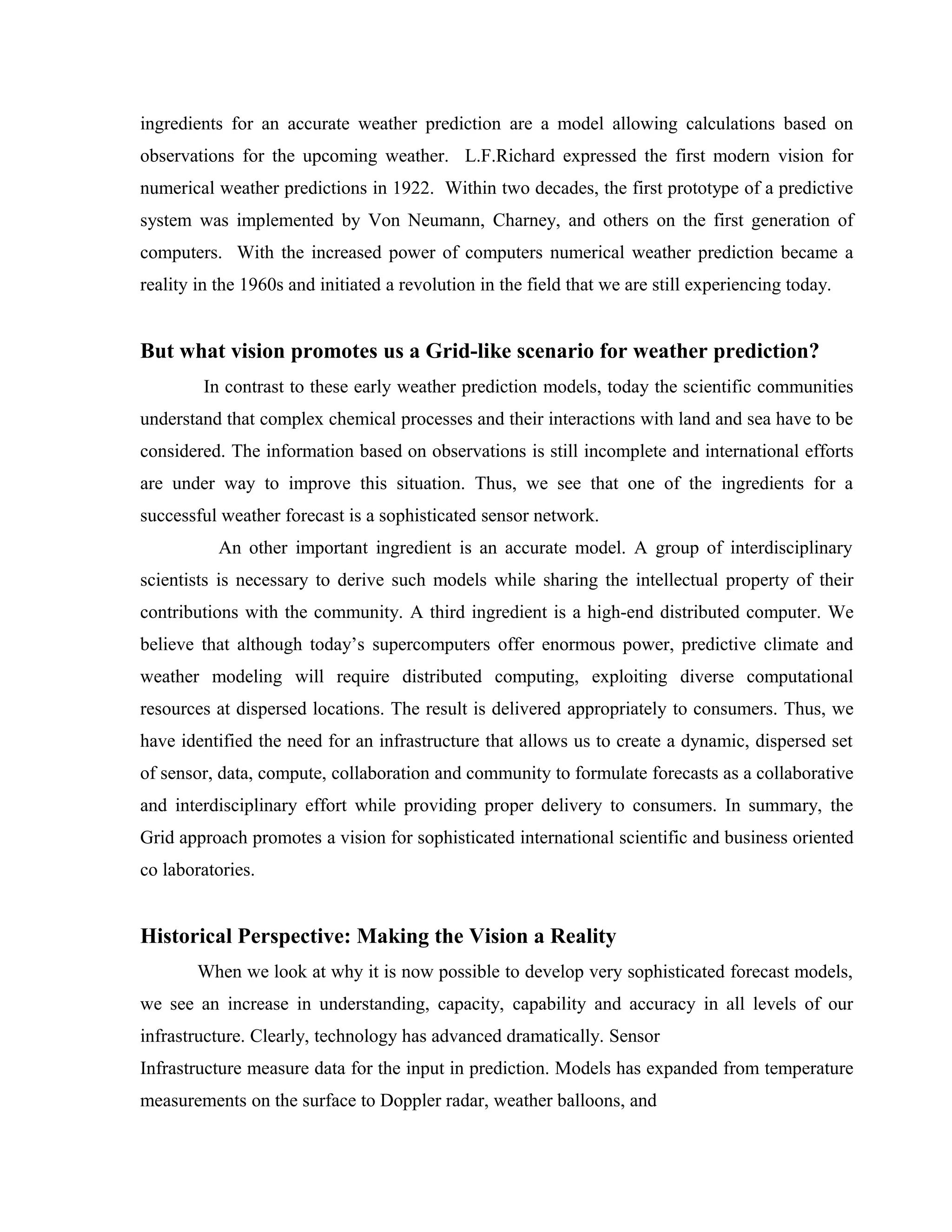 ingredients for an accurate weather prediction are a model allowing calculations based on
observations for the upcoming weather. L.F.Richard expressed the first modern vision for
numerical weather predictions in 1922. Within two decades, the first prototype of a predictive
system was implemented by Von Neumann, Charney, and others on the first generation of
computers. With the increased power of computers numerical weather prediction became a
reality in the 1960s and initiated a revolution in the field that we are still experiencing today.
But what vision promotes us a Grid-like scenario for weather prediction?
In contrast to these early weather prediction models, today the scientific communities
understand that complex chemical processes and their interactions with land and sea have to be
considered. The information based on observations is still incomplete and international efforts
are under way to improve this situation. Thus, we see that one of the ingredients for a
successful weather forecast is a sophisticated sensor network.
An other important ingredient is an accurate model. A group of interdisciplinary
scientists is necessary to derive such models while sharing the intellectual property of their
contributions with the community. A third ingredient is a high-end distributed computer. We
believe that although today’s supercomputers offer enormous power, predictive climate and
weather modeling will require distributed computing, exploiting diverse computational
resources at dispersed locations. The result is delivered appropriately to consumers. Thus, we
have identified the need for an infrastructure that allows us to create a dynamic, dispersed set
of sensor, data, compute, collaboration and community to formulate forecasts as a collaborative
and interdisciplinary effort while providing proper delivery to consumers. In summary, the
Grid approach promotes a vision for sophisticated international scientific and business oriented
co laboratories.
Historical Perspective: Making the Vision a Reality
When we look at why it is now possible to develop very sophisticated forecast models,
we see an increase in understanding, capacity, capability and accuracy in all levels of our
infrastructure. Clearly, technology has advanced dramatically. Sensor
Infrastructure measure data for the input in prediction. Models has expanded from temperature
measurements on the surface to Doppler radar, weather balloons, and
 