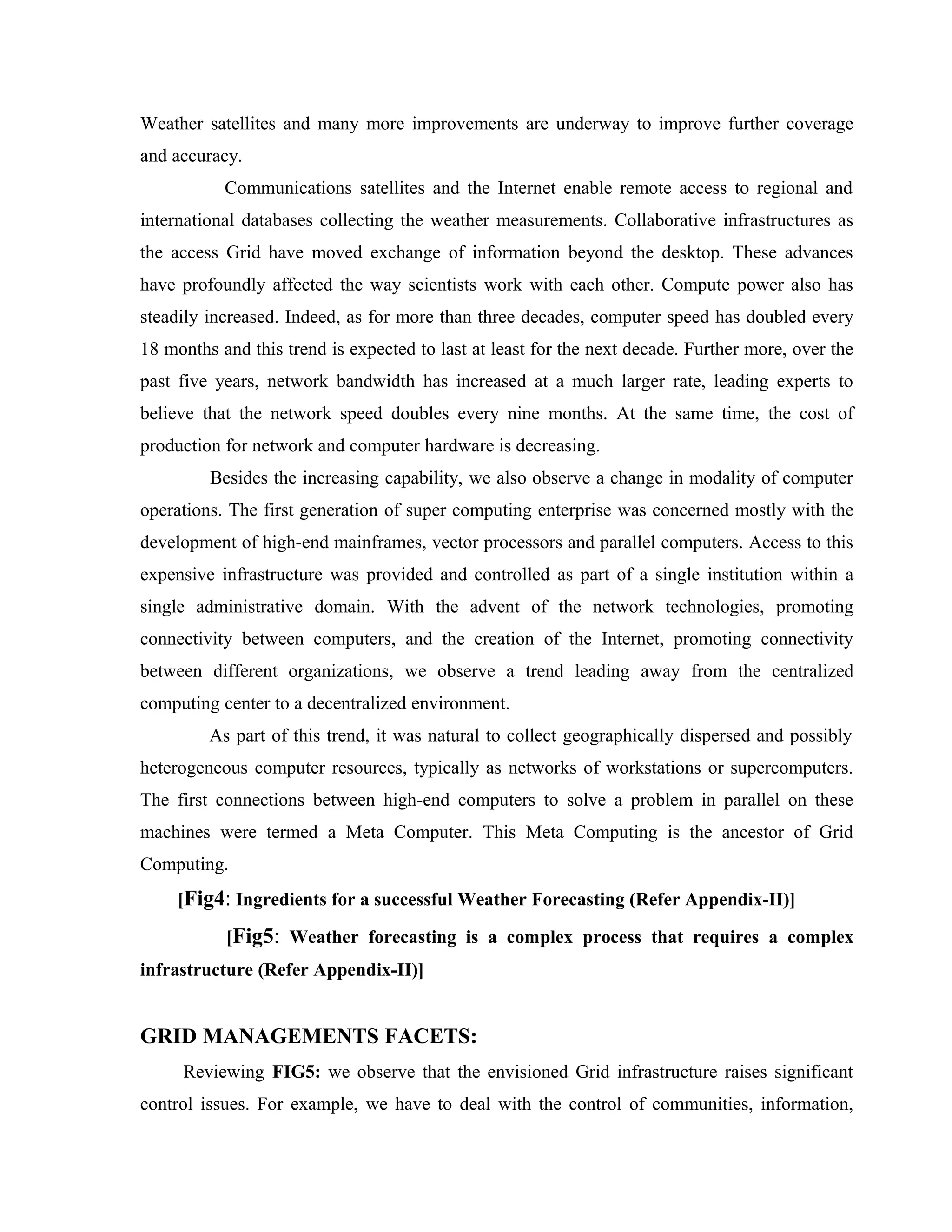 Weather satellites and many more improvements are underway to improve further coverage
and accuracy.
Communications satellites and the Internet enable remote access to regional and
international databases collecting the weather measurements. Collaborative infrastructures as
the access Grid have moved exchange of information beyond the desktop. These advances
have profoundly affected the way scientists work with each other. Compute power also has
steadily increased. Indeed, as for more than three decades, computer speed has doubled every
18 months and this trend is expected to last at least for the next decade. Further more, over the
past five years, network bandwidth has increased at a much larger rate, leading experts to
believe that the network speed doubles every nine months. At the same time, the cost of
production for network and computer hardware is decreasing.
Besides the increasing capability, we also observe a change in modality of computer
operations. The first generation of super computing enterprise was concerned mostly with the
development of high-end mainframes, vector processors and parallel computers. Access to this
expensive infrastructure was provided and controlled as part of a single institution within a
single administrative domain. With the advent of the network technologies, promoting
connectivity between computers, and the creation of the Internet, promoting connectivity
between different organizations, we observe a trend leading away from the centralized
computing center to a decentralized environment.
As part of this trend, it was natural to collect geographically dispersed and possibly
heterogeneous computer resources, typically as networks of workstations or supercomputers.
The first connections between high-end computers to solve a problem in parallel on these
machines were termed a Meta Computer. This Meta Computing is the ancestor of Grid
Computing.
[Fig4: Ingredients for a successful Weather Forecasting (Refer Appendix-II)]
[Fig5: Weather forecasting is a complex process that requires a complex
infrastructure (Refer Appendix-II)]
GRID MANAGEMENTS FACETS:
Reviewing FIG5: we observe that the envisioned Grid infrastructure raises significant
control issues. For example, we have to deal with the control of communities, information,
 