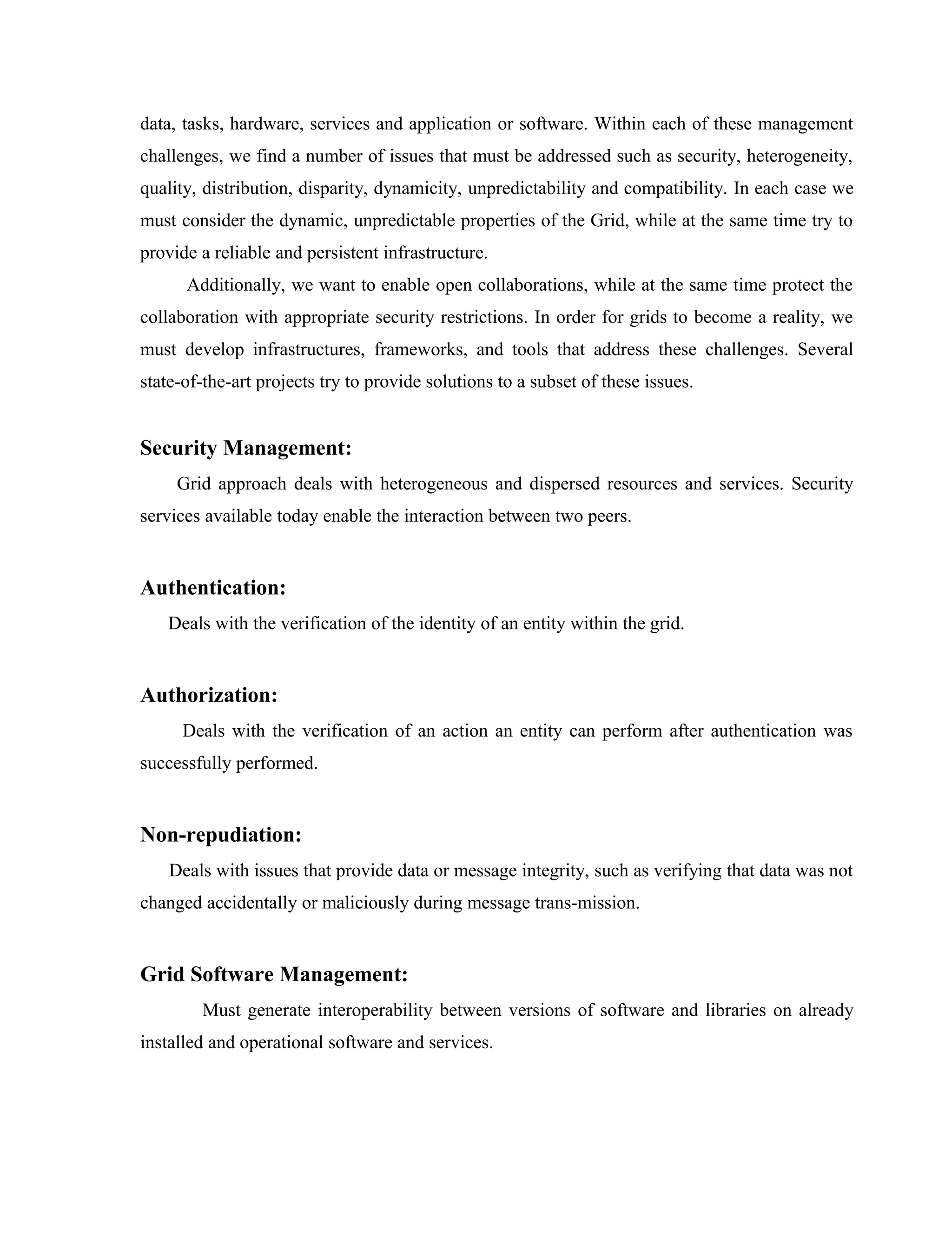 data, tasks, hardware, services and application or software. Within each of these management
challenges, we find a number of issues that must be addressed such as security, heterogeneity,
quality, distribution, disparity, dynamicity, unpredictability and compatibility. In each case we
must consider the dynamic, unpredictable properties of the Grid, while at the same time try to
provide a reliable and persistent infrastructure.
Additionally, we want to enable open collaborations, while at the same time protect the
collaboration with appropriate security restrictions. In order for grids to become a reality, we
must develop infrastructures, frameworks, and tools that address these challenges. Several
state-of-the-art projects try to provide solutions to a subset of these issues.
Security Management:
Grid approach deals with heterogeneous and dispersed resources and services. Security
services available today enable the interaction between two peers.
Authentication:
Deals with the verification of the identity of an entity within the grid.
Authorization:
Deals with the verification of an action an entity can perform after authentication was
successfully performed.
Non-repudiation:
Deals with issues that provide data or message integrity, such as verifying that data was not
changed accidentally or maliciously during message trans-mission.
Grid Software Management:
Must generate interoperability between versions of software and libraries on already
installed and operational software and services.
 