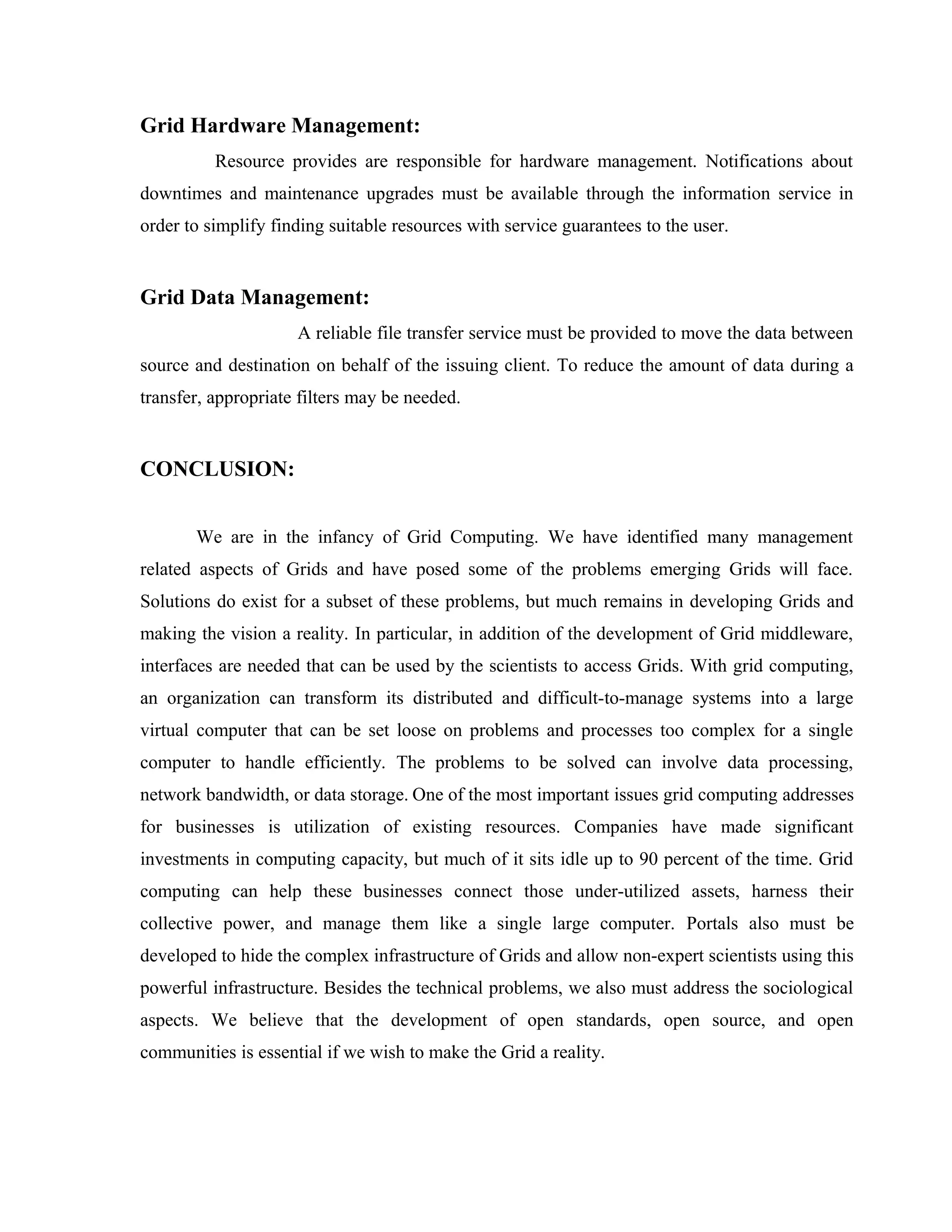 Grid Hardware Management:
Resource provides are responsible for hardware management. Notifications about
downtimes and maintenance upgrades must be available through the information service in
order to simplify finding suitable resources with service guarantees to the user.
Grid Data Management:
A reliable file transfer service must be provided to move the data between
source and destination on behalf of the issuing client. To reduce the amount of data during a
transfer, appropriate filters may be needed.
CONCLUSION:
We are in the infancy of Grid Computing. We have identified many management
related aspects of Grids and have posed some of the problems emerging Grids will face.
Solutions do exist for a subset of these problems, but much remains in developing Grids and
making the vision a reality. In particular, in addition of the development of Grid middleware,
interfaces are needed that can be used by the scientists to access Grids. With grid computing,
an organization can transform its distributed and difficult-to-manage systems into a large
virtual computer that can be set loose on problems and processes too complex for a single
computer to handle efficiently. The problems to be solved can involve data processing,
network bandwidth, or data storage. One of the most important issues grid computing addresses
for businesses is utilization of existing resources. Companies have made significant
investments in computing capacity, but much of it sits idle up to 90 percent of the time. Grid
computing can help these businesses connect those under-utilized assets, harness their
collective power, and manage them like a single large computer. Portals also must be
developed to hide the complex infrastructure of Grids and allow non-expert scientists using this
powerful infrastructure. Besides the technical problems, we also must address the sociological
aspects. We believe that the development of open standards, open source, and open
communities is essential if we wish to make the Grid a reality.
 