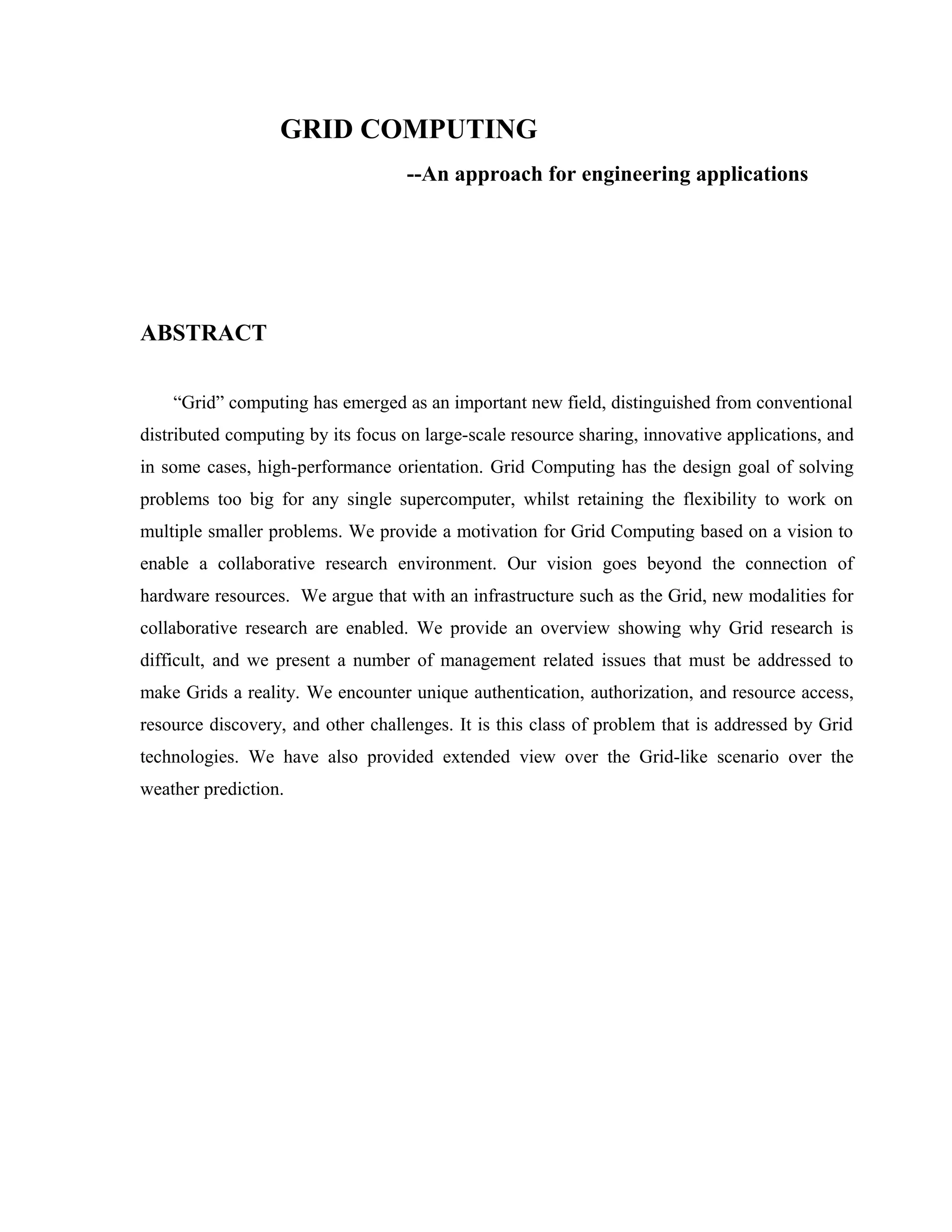GRID COMPUTING
--An approach for engineering applications
ABSTRACT
“Grid” computing has emerged as an important new field, distinguished from conventional
distributed computing by its focus on large-scale resource sharing, innovative applications, and
in some cases, high-performance orientation. Grid Computing has the design goal of solving
problems too big for any single supercomputer, whilst retaining the flexibility to work on
multiple smaller problems. We provide a motivation for Grid Computing based on a vision to
enable a collaborative research environment. Our vision goes beyond the connection of
hardware resources. We argue that with an infrastructure such as the Grid, new modalities for
collaborative research are enabled. We provide an overview showing why Grid research is
difficult, and we present a number of management related issues that must be addressed to
make Grids a reality. We encounter unique authentication, authorization, and resource access,
resource discovery, and other challenges. It is this class of problem that is addressed by Grid
technologies. We have also provided extended view over the Grid-like scenario over the
weather prediction.
 