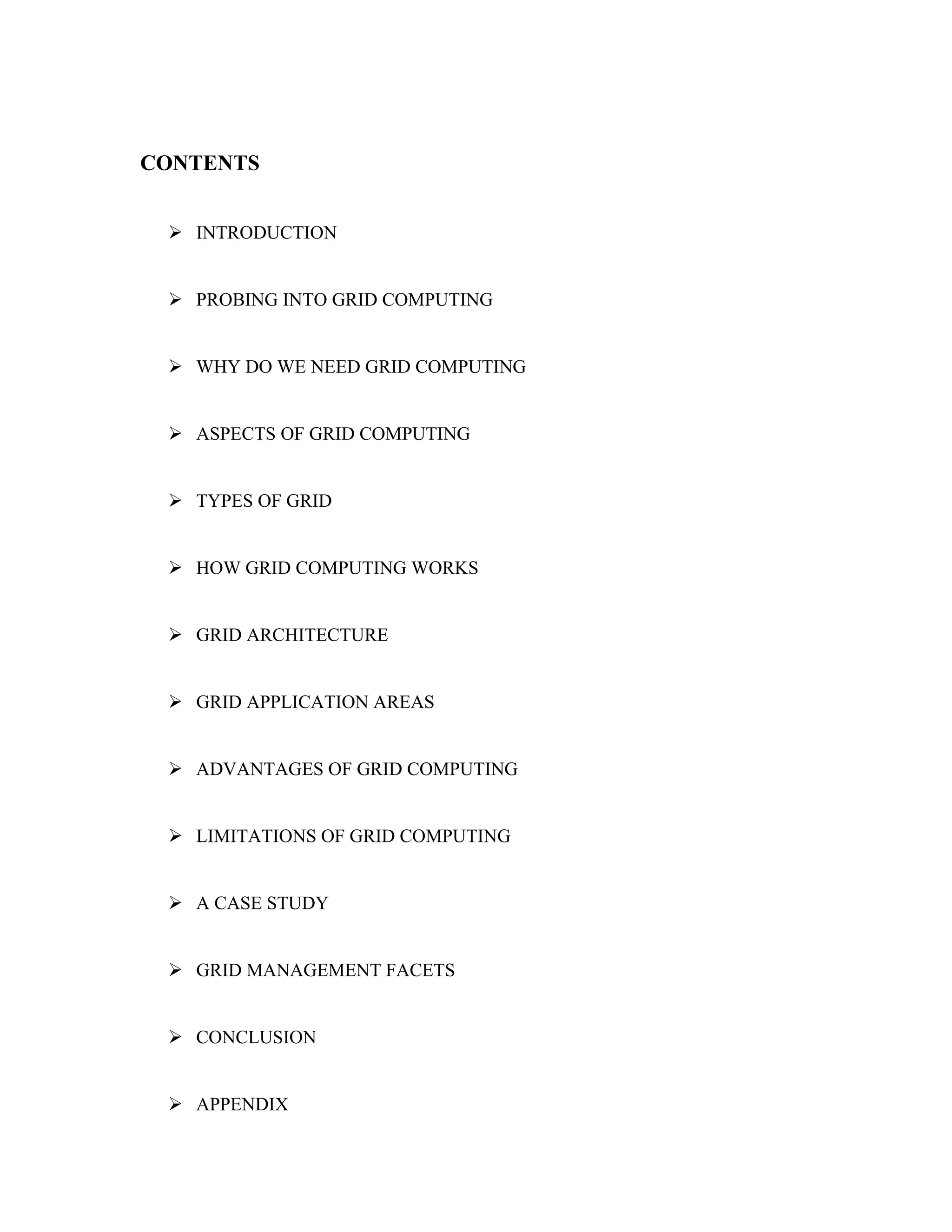 CONTENTS
 INTRODUCTION
 PROBING INTO GRID COMPUTING
 WHY DO WE NEED GRID COMPUTING
 ASPECTS OF GRID COMPUTING
 TYPES OF GRID
 HOW GRID COMPUTING WORKS
 GRID ARCHITECTURE
 GRID APPLICATION AREAS
 ADVANTAGES OF GRID COMPUTING
 LIMITATIONS OF GRID COMPUTING
 A CASE STUDY
 GRID MANAGEMENT FACETS
 CONCLUSION
 APPENDIX
 