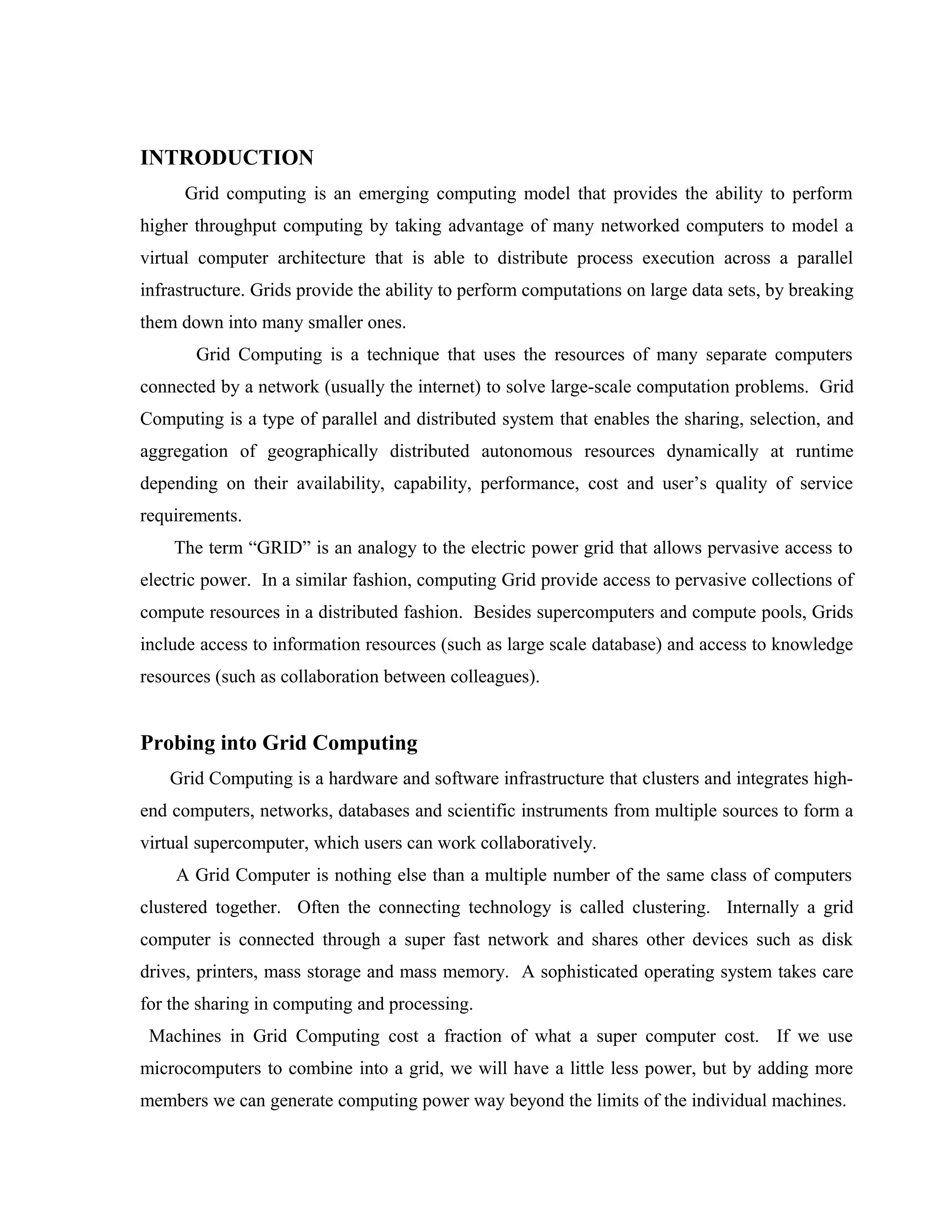 INTRODUCTION
Grid computing is an emerging computing model that provides the ability to perform
higher throughput computing by taking advantage of many networked computers to model a
virtual computer architecture that is able to distribute process execution across a parallel
infrastructure. Grids provide the ability to perform computations on large data sets, by breaking
them down into many smaller ones.
Grid Computing is a technique that uses the resources of many separate computers
connected by a network (usually the internet) to solve large-scale computation problems. Grid
Computing is a type of parallel and distributed system that enables the sharing, selection, and
aggregation of geographically distributed autonomous resources dynamically at runtime
depending on their availability, capability, performance, cost and user’s quality of service
requirements.
The term “GRID” is an analogy to the electric power grid that allows pervasive access to
electric power. In a similar fashion, computing Grid provide access to pervasive collections of
compute resources in a distributed fashion. Besides supercomputers and compute pools, Grids
include access to information resources (such as large scale database) and access to knowledge
resources (such as collaboration between colleagues).
Probing into Grid Computing
Grid Computing is a hardware and software infrastructure that clusters and integrates high-
end computers, networks, databases and scientific instruments from multiple sources to form a
virtual supercomputer, which users can work collaboratively.
A Grid Computer is nothing else than a multiple number of the same class of computers
clustered together. Often the connecting technology is called clustering. Internally a grid
computer is connected through a super fast network and shares other devices such as disk
drives, printers, mass storage and mass memory. A sophisticated operating system takes care
for the sharing in computing and processing.
Machines in Grid Computing cost a fraction of what a super computer cost. If we use
microcomputers to combine into a grid, we will have a little less power, but by adding more
members we can generate computing power way beyond the limits of the individual machines.
 