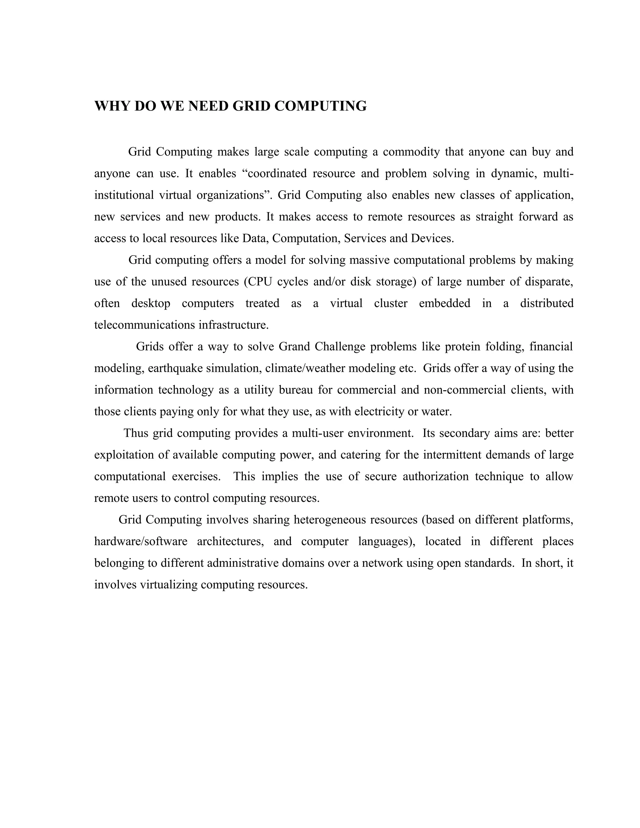 WHY DO WE NEED GRID COMPUTING
Grid Computing makes large scale computing a commodity that anyone can buy and
anyone can use. It enables “coordinated resource and problem solving in dynamic, multi-
institutional virtual organizations”. Grid Computing also enables new classes of application,
new services and new products. It makes access to remote resources as straight forward as
access to local resources like Data, Computation, Services and Devices.
Grid computing offers a model for solving massive computational problems by making
use of the unused resources (CPU cycles and/or disk storage) of large number of disparate,
often desktop computers treated as a virtual cluster embedded in a distributed
telecommunications infrastructure.
Grids offer a way to solve Grand Challenge problems like protein folding, financial
modeling, earthquake simulation, climate/weather modeling etc. Grids offer a way of using the
information technology as a utility bureau for commercial and non-commercial clients, with
those clients paying only for what they use, as with electricity or water.
Thus grid computing provides a multi-user environment. Its secondary aims are: better
exploitation of available computing power, and catering for the intermittent demands of large
computational exercises. This implies the use of secure authorization technique to allow
remote users to control computing resources.
Grid Computing involves sharing heterogeneous resources (based on different platforms,
hardware/software architectures, and computer languages), located in different places
belonging to different administrative domains over a network using open standards. In short, it
involves virtualizing computing resources.
 