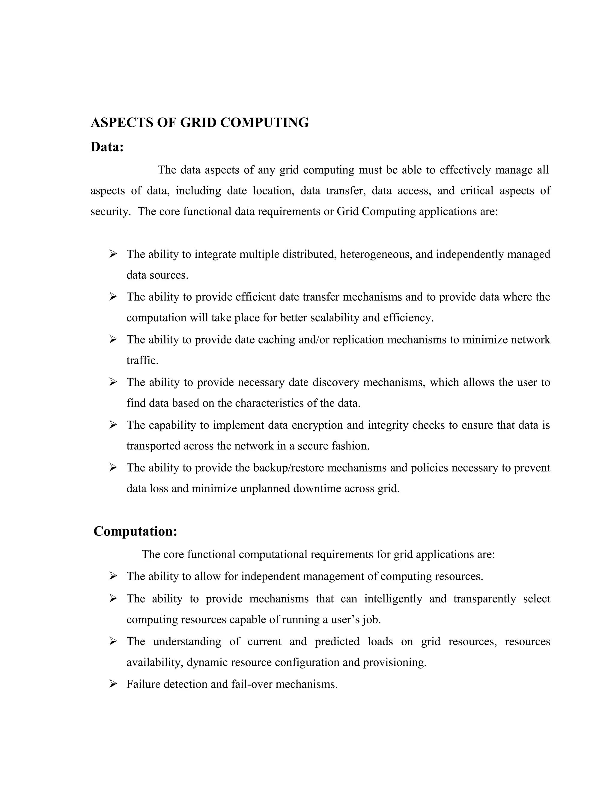 ASPECTS OF GRID COMPUTING
Data:
The data aspects of any grid computing must be able to effectively manage all
aspects of data, including date location, data transfer, data access, and critical aspects of
security. The core functional data requirements or Grid Computing applications are:
 The ability to integrate multiple distributed, heterogeneous, and independently managed
data sources.
 The ability to provide efficient date transfer mechanisms and to provide data where the
computation will take place for better scalability and efficiency.
 The ability to provide date caching and/or replication mechanisms to minimize network
traffic.
 The ability to provide necessary date discovery mechanisms, which allows the user to
find data based on the characteristics of the data.
 The capability to implement data encryption and integrity checks to ensure that data is
transported across the network in a secure fashion.
 The ability to provide the backup/restore mechanisms and policies necessary to prevent
data loss and minimize unplanned downtime across grid.
Computation:
The core functional computational requirements for grid applications are:
 The ability to allow for independent management of computing resources.
 The ability to provide mechanisms that can intelligently and transparently select
computing resources capable of running a user’s job.
 The understanding of current and predicted loads on grid resources, resources
availability, dynamic resource configuration and provisioning.
 Failure detection and fail-over mechanisms.
 