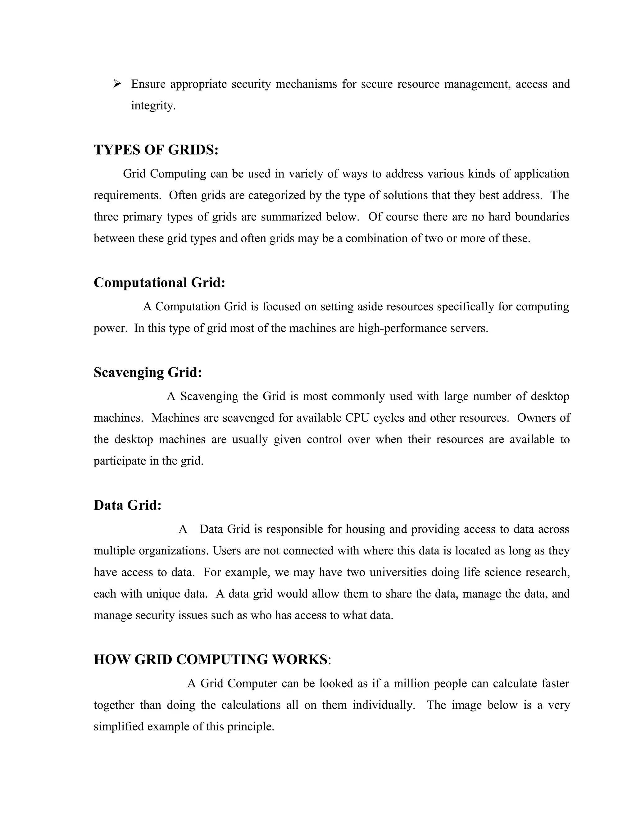  Ensure appropriate security mechanisms for secure resource management, access and
integrity.
TYPES OF GRIDS:
Grid Computing can be used in variety of ways to address various kinds of application
requirements. Often grids are categorized by the type of solutions that they best address. The
three primary types of grids are summarized below. Of course there are no hard boundaries
between these grid types and often grids may be a combination of two or more of these.
Computational Grid:
A Computation Grid is focused on setting aside resources specifically for computing
power. In this type of grid most of the machines are high-performance servers.
Scavenging Grid:
A Scavenging the Grid is most commonly used with large number of desktop
machines. Machines are scavenged for available CPU cycles and other resources. Owners of
the desktop machines are usually given control over when their resources are available to
participate in the grid.
Data Grid:
A Data Grid is responsible for housing and providing access to data across
multiple organizations. Users are not connected with where this data is located as long as they
have access to data. For example, we may have two universities doing life science research,
each with unique data. A data grid would allow them to share the data, manage the data, and
manage security issues such as who has access to what data.
HOW GRID COMPUTING WORKS:
A Grid Computer can be looked as if a million people can calculate faster
together than doing the calculations all on them individually. The image below is a very
simplified example of this principle.
 