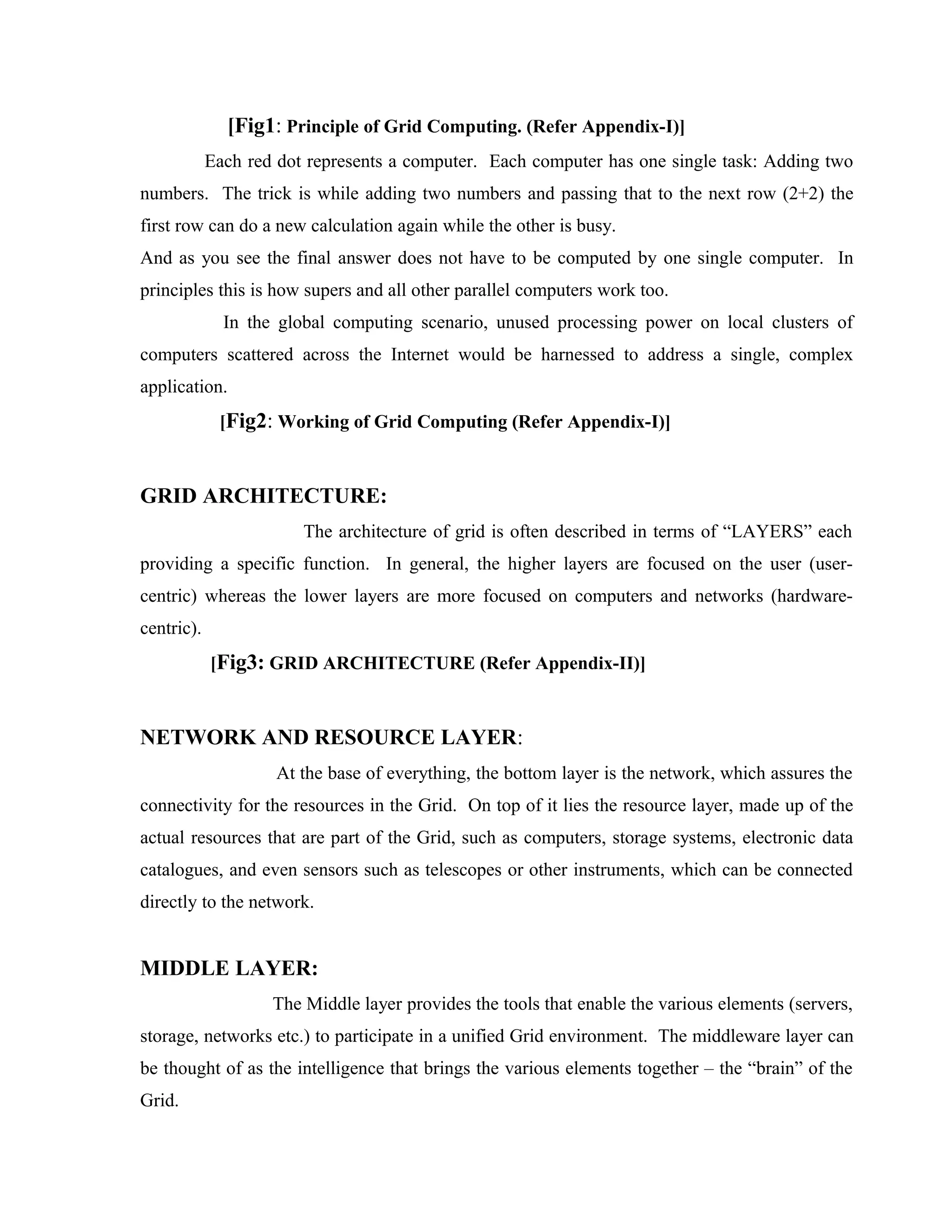 [Fig1: Principle of Grid Computing. (Refer Appendix-I)]
Each red dot represents a computer. Each computer has one single task: Adding two
numbers. The trick is while adding two numbers and passing that to the next row (2+2) the
first row can do a new calculation again while the other is busy.
And as you see the final answer does not have to be computed by one single computer. In
principles this is how supers and all other parallel computers work too.
In the global computing scenario, unused processing power on local clusters of
computers scattered across the Internet would be harnessed to address a single, complex
application.
[Fig2: Working of Grid Computing (Refer Appendix-I)]
GRID ARCHITECTURE:
The architecture of grid is often described in terms of “LAYERS” each
providing a specific function. In general, the higher layers are focused on the user (user-
centric) whereas the lower layers are more focused on computers and networks (hardware-
centric).
[Fig3: GRID ARCHITECTURE (Refer Appendix-II)]
NETWORK AND RESOURCE LAYER:
At the base of everything, the bottom layer is the network, which assures the
connectivity for the resources in the Grid. On top of it lies the resource layer, made up of the
actual resources that are part of the Grid, such as computers, storage systems, electronic data
catalogues, and even sensors such as telescopes or other instruments, which can be connected
directly to the network.
MIDDLE LAYER:
The Middle layer provides the tools that enable the various elements (servers,
storage, networks etc.) to participate in a unified Grid environment. The middleware layer can
be thought of as the intelligence that brings the various elements together – the “brain” of the
Grid.
 