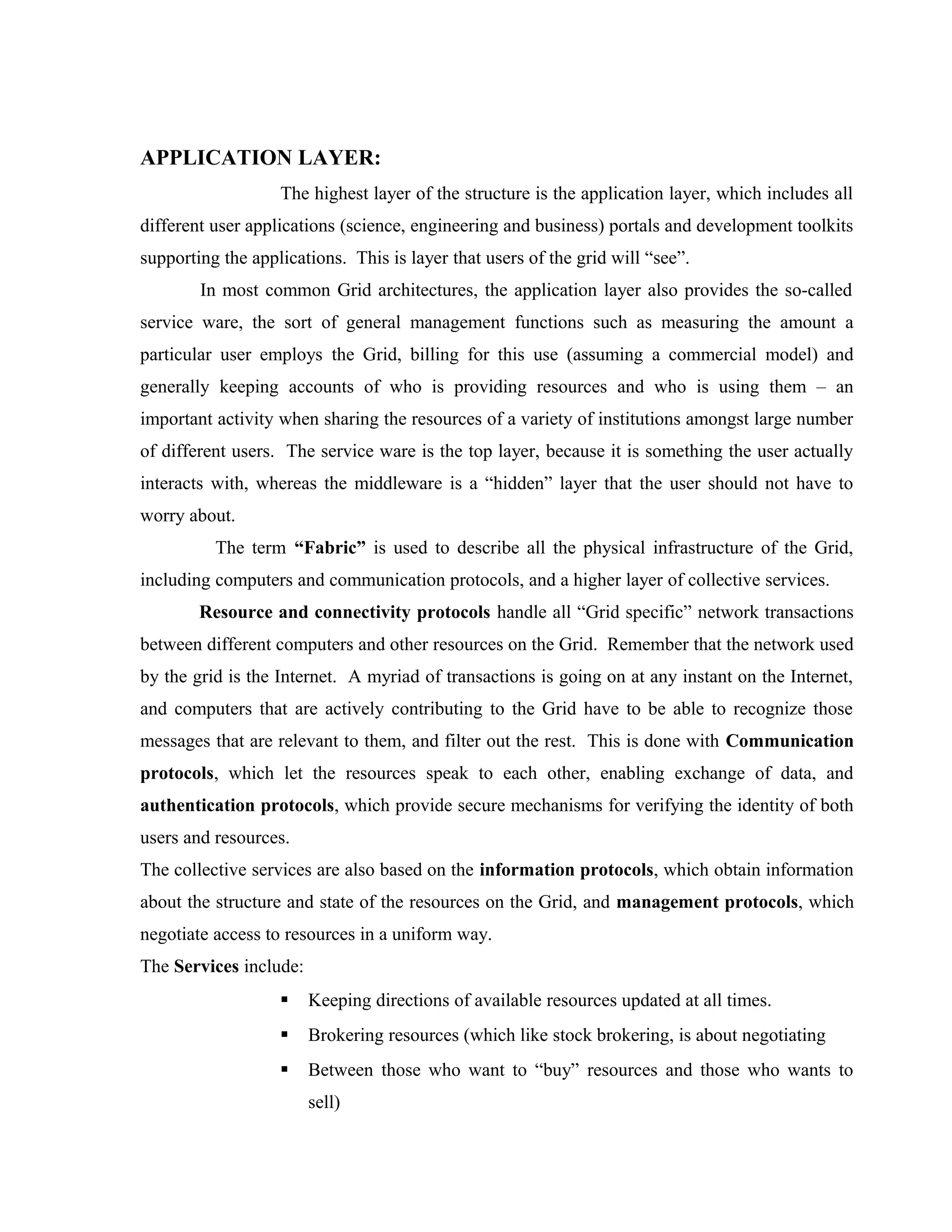 APPLICATION LAYER:
The highest layer of the structure is the application layer, which includes all
different user applications (science, engineering and business) portals and development toolkits
supporting the applications. This is layer that users of the grid will “see”.
In most common Grid architectures, the application layer also provides the so-called
service ware, the sort of general management functions such as measuring the amount a
particular user employs the Grid, billing for this use (assuming a commercial model) and
generally keeping accounts of who is providing resources and who is using them – an
important activity when sharing the resources of a variety of institutions amongst large number
of different users. The service ware is the top layer, because it is something the user actually
interacts with, whereas the middleware is a “hidden” layer that the user should not have to
worry about.
The term “Fabric” is used to describe all the physical infrastructure of the Grid,
including computers and communication protocols, and a higher layer of collective services.
Resource and connectivity protocols handle all “Grid specific” network transactions
between different computers and other resources on the Grid. Remember that the network used
by the grid is the Internet. A myriad of transactions is going on at any instant on the Internet,
and computers that are actively contributing to the Grid have to be able to recognize those
messages that are relevant to them, and filter out the rest. This is done with Communication
protocols, which let the resources speak to each other, enabling exchange of data, and
authentication protocols, which provide secure mechanisms for verifying the identity of both
users and resources.
The collective services are also based on the information protocols, which obtain information
about the structure and state of the resources on the Grid, and management protocols, which
negotiate access to resources in a uniform way.
The Services include:
 Keeping directions of available resources updated at all times.
 Brokering resources (which like stock brokering, is about negotiating
 Between those who want to “buy” resources and those who wants to
sell)
 