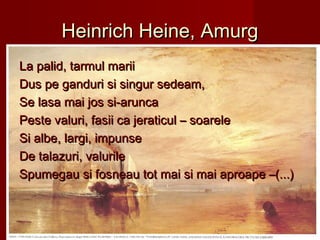 Heinrich Heine, AmurgHeinrich Heine, Amurg
La palid, tarmul mariiLa palid, tarmul marii
Dus pe ganduri si singur sedeam,Dus pe ganduri si singur sedeam,
Se lasa mai jos si-aruncaSe lasa mai jos si-arunca
Peste valuri, fasii ca jeraticul – soarelePeste valuri, fasii ca jeraticul – soarele
Si albe, largi, impunseSi albe, largi, impunse
De talazuri, valurileDe talazuri, valurile
Spumegau si fosneau tot mai si mai aproape –(...)Spumegau si fosneau tot mai si mai aproape –(...)
 