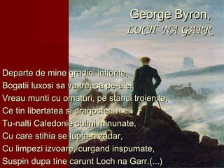 George Byron,George Byron,
LOCH NA GARRLOCH NA GARR
Departe de mine gradini inflorite,Departe de mine gradini inflorite,
Bogatii luxosi sa va treaca pe-alei.Bogatii luxosi sa va treaca pe-alei.
Vreau munti cu omaturi, pe stanci troienite,Vreau munti cu omaturi, pe stanci troienite,
Ce tin libertatea si dragostea-n ei.Ce tin libertatea si dragostea-n ei.
Tu-nalti Caledonie culmi minunate,Tu-nalti Caledonie culmi minunate,
Cu care stihia se lupta-n zadar,Cu care stihia se lupta-n zadar,
Cu limpezi izvoare, curgand inspumate,Cu limpezi izvoare, curgand inspumate,
Suspin dupa tine carunt Loch na Garr.(...)Suspin dupa tine carunt Loch na Garr.(...)
 