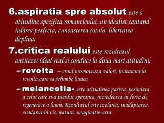 6.aspiratia spre absolut6.aspiratia spre absolut este oeste o
atitudine specifica romanticului, un idealist cautandatitudine specifica romanticului, un idealist cautand
iubirea perfecta, cunoasterea totala, libertateaiubirea perfecta, cunoasterea totala, libertatea
deplina.deplina.
7.critica realului7.critica realului este rezultatuleste rezultatul
antitezei ideal-real si conduce la doua mari atitudini:antitezei ideal-real si conduce la doua mari atitudini:
– revoltarevolta – eroul promoveaza valori, indeamna la– eroul promoveaza valori, indeamna la
revolta care sa schimbe lumearevolta care sa schimbe lumea
– melancolia-melancolia- este atitudinea pasiva, pesimistaeste atitudinea pasiva, pesimista
a celui care si-a pierdut speranta, incredearea in forta dea celui care si-a pierdut speranta, incredearea in forta de
regenerare a lumii. Rezultatul este izolarea, inadaptarea,regenerare a lumii. Rezultatul este izolarea, inadaptarea,
evadarea in vis, natura, imaginatie-artaevadarea in vis, natura, imaginatie-arta
 
