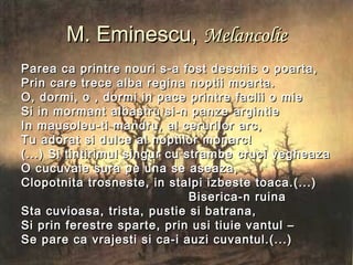 M. Eminescu,M. Eminescu, MelancolieMelancolie
Parea ca printre nouri s-a fost deschis o poarta,Parea ca printre nouri s-a fost deschis o poarta,
Prin care trece alba regina noptii moarta.Prin care trece alba regina noptii moarta.
O, dormi, o , dormi in pace printre faclii o mieO, dormi, o , dormi in pace printre faclii o mie
Si in mormant albastru si-n panze argintieSi in mormant albastru si-n panze argintie
In mausoleu-ti mandru, al cerurilor arc,In mausoleu-ti mandru, al cerurilor arc,
Tu adorat si dulce al noptilor monarc!Tu adorat si dulce al noptilor monarc!
(...) Si tintirimul singur cu strambe cruci vegheaza(...) Si tintirimul singur cu strambe cruci vegheaza
O cucuvaie sura pe una se aseaza,O cucuvaie sura pe una se aseaza,
Clopotnita trosneste, in stalpi izbeste toaca.(...)Clopotnita trosneste, in stalpi izbeste toaca.(...)
Biserica-n ruinaBiserica-n ruina
Sta cuvioasa, trista, pustie si batrana,Sta cuvioasa, trista, pustie si batrana,
Si prin ferestre sparte, prin usi tiuie vantul –Si prin ferestre sparte, prin usi tiuie vantul –
Se pare ca vrajesti si ca-i auzi cuvantul.(...)Se pare ca vrajesti si ca-i auzi cuvantul.(...)
 
