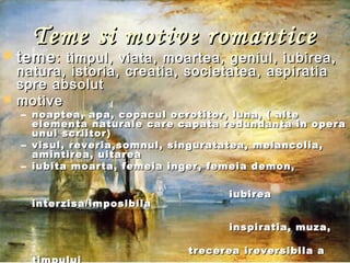 Teme si motive romanticeTeme si motive romantice
 temeteme: timpul, viata, moartea, geniul, iubirea,: timpul, viata, moartea, geniul, iubirea,
natura, istoria, creatia, societatea, aspiratianatura, istoria, creatia, societatea, aspiratia
spre absolutspre absolut
 motivemotive
– noaptea, apa, copacul ocrotitor, luna, ( altenoaptea, apa, copacul ocrotitor, luna, ( alte
elementa naturale care capata redundanta in operaelementa naturale care capata redundanta in opera
unui scriitor)unui scriitor)
– visul, reveria,somnul, singuratatea, melancolia,visul, reveria,somnul, singuratatea, melancolia,
amintirea, uitareaamintirea, uitarea
– iubita moarta, femeia inger, femeia demon,iubita moarta, femeia inger, femeia demon,
iubireaiubirea
interzisa/imposibilainterzisa/imposibila
inspiratia, muza,inspiratia, muza,
trecerea ireversibila atrecerea ireversibila a
 