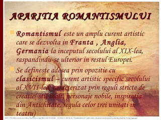 APARITIA ROMANTISMULUIAPARITIA ROMANTISMULUI
 Romantismul este un amplu curent artistic
care se dezvolta in Franta , Anglia,
Germania la inceputul secolului al XIX-lea,
raspandindu-se ulterior in restul Europei.
 Se defineste adesea prin opozitie cu
clasicismul – curent artistic specific secolului
al XVII-lea, caracterizat prin reguli stricte de
creatie( stil inalt, personaje nobile, inspiratia
din Antichitate, regula celor trei unitati in
teatru)
 