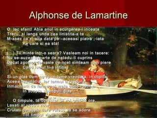 Alphonse de LamartineAlphonse de Lamartine
O. lac sfant! Abia anul in scurgerea-i inceataO. lac sfant! Abia anul in scurgerea-i inceata
Trecu, si langa unda cea linistita-a taTrecu, si langa unda cea linistita-a ta
M-asez ca si-alta data pe –aceeasi piatra , iataM-asez ca si-alta data pe –aceeasi piatra , iata
Pe care si ea sta!Pe care si ea sta!
(...) Tii minte intr-o seara? Vasleam noi in tacere:(...) Tii minte intr-o seara? Vasleam noi in tacere:
Nu se-auzea departe de netedu-ti cuprinsNu se-auzea departe de netedu-ti cuprins
Decat zgomot de vasle ce-ncet simteam cum piereDecat zgomot de vasle ce-ncet simteam cum piere
Cand luciul ti-a intinsCand luciul ti-a intins
Si-un glas cum nu fu –n lume vreodata, in clipitaSi-un glas cum nu fu –n lume vreodata, in clipita
Aceea rasunat-a, iar tarmul a raspunsAceea rasunat-a, iar tarmul a raspuns
Inmarmurit de farmec si vraja cand rostit-aInmarmurit de farmec si vraja cand rostit-a
In soapta scumpu-i glasIn soapta scumpu-i glas
- O timpule, te-opreste! Si voi grabite ore,O timpule, te-opreste! Si voi grabite ore,
Lasati al vostru zbor;Lasati al vostru zbor;
Crutati pe-aceia care voiesc sa se adoreCrutati pe-aceia care voiesc sa se adore
Tot timpul vietii lor(...)Tot timpul vietii lor(...)
 