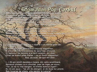 Edgar Allan PoeEdgar Allan Poe,, CorbulCorbulStand candva la miez de noapte, istovit, furat de soapteStand candva la miez de noapte, istovit, furat de soapte
Din oracole cetoase, carti cu talc tulburator,Din oracole cetoase, carti cu talc tulburator,
Piroteam, uitand de toate, cand deodata-aud cum batePiroteam, uitand de toate, cand deodata-aud cum bate
Cineva parea ca bate – bate-n usa mea usor.Cineva parea ca bate – bate-n usa mea usor.
““E vreun trecator - gandit-am – si-a batut intamplator.E vreun trecator - gandit-am – si-a batut intamplator.
Doar atat ,un trecator.”Doar atat ,un trecator.”
O, mai pot uita vreodata? Vant, decembrie cu zloata,O, mai pot uita vreodata? Vant, decembrie cu zloata,
Jaru-agoniza, cu-n straniu dans de umbre pe covor,Jaru-agoniza, cu-n straniu dans de umbre pe covor,
Beznele-mi dadeau tarcoale – si niciunde –n carti vreo caleBeznele-mi dadeau tarcoale – si niciunde –n carti vreo cale
Sa-mi aline greaua jale – jalea grea pentru Lenore–Sa-mi aline greaua jale – jalea grea pentru Lenore–
Fata fara-asemuire – ingerii ii spun Lenore –Fata fara-asemuire – ingerii ii spun Lenore –
Nume-n lume trecator.Nume-n lume trecator.
(...) Geamul l-am deschis o clipa si c-un fosnet grav de-(...) Geamul l-am deschis o clipa si c-un fosnet grav de-
aripa,aripa,
A intrat un Corb, stravechiul timpului stapanitor.A intrat un Corb, stravechiul timpului stapanitor.
N-ancercat vreo plecaciune de salut sau sfiiciune,N-ancercat vreo plecaciune de salut sau sfiiciune,
Ci faptura-i de taciune si-a oprit solemn, din zbor,Ci faptura-i de taciune si-a oprit solemn, din zbor,
Chiar pe bustul albei Pallas – ca un Domn stapanitor,Chiar pe bustul albei Pallas – ca un Domn stapanitor,
Sus, pe bust, se-opri din zbor.Sus, pe bust, se-opri din zbor.
(...) Si-am simtit deodata-o boare, din catiu aromitoare,(...) Si-am simtit deodata-o boare, din catiu aromitoare,
Nevazuti pluteau cu-n clinchet, pasi de inger pe covor;Nevazuti pluteau cu-n clinchet, pasi de inger pe covor;
““Tie ,ca sa nu mai sangeri, iti trimite domnul ingeri”-Tie ,ca sa nu mai sangeri, iti trimite domnul ingeri”-
Eu mi-am spus – “sa uiti de plangeri, si de dusa ta Lenore.Eu mi-am spus – “sa uiti de plangeri, si de dusa ta Lenore.
Bea licoarea de uitare, uita gandul la Lenore!”Bea licoarea de uitare, uita gandul la Lenore!”
 