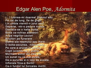 Edgar Alen PoeEdgar Alen Poe,, AdormitaAdormita
(...) Iubirea-mi doarme! Somnul sau,(...) Iubirea-mi doarme! Somnul sau,
Pe cat de lung, fie de greu!Pe cat de lung, fie de greu!
Lin umble viermii-n jurul sau!Lin umble viermii-n jurul sau!
Departe, -ntr-o padure nvolta,Departe, -ntr-o padure nvolta,
Desfaca-se o nalta bolta,Desfaca-se o nalta bolta,
Bolta ce-nchise adeseoriBolta ce-nchise adeseori
Aripa negrilor uscioriAripa negrilor usciori
Biruitori pe funerareBiruitori pe funerare
Steme-ale neamului sau mare...Steme-ale neamului sau mare...
O bolta-ascunsa, -ndepartata,O bolta-ascunsa, -ndepartata,
Pe care-a arucat in poarta,Pe care-a arucat in poarta,
Copil jucandu-se o piatra,Copil jucandu-se o piatra,
Mormant sonor din care eaMormant sonor din care ea
Un sunet nu va mai putea,Un sunet nu va mai putea,
De-a pururea si-n veci sa scoata.De-a pururea si-n veci sa scoata.
Infiorata fiica-a Sortii!Infiorata fiica-a Sortii!
Ca-n fundul lui horcaiau mortii.Ca-n fundul lui horcaiau mortii.
 