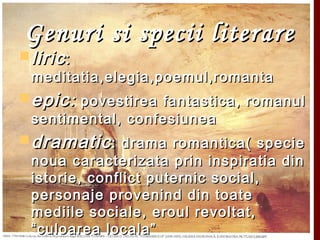 Genuri si specii literareGenuri si specii literare
 liricliric::
meditatia,elegia,poemul,romantameditatia,elegia,poemul,romanta
 epicepic:: povestirea fantastica, romanulpovestirea fantastica, romanul
sentimental, confesiuneasentimental, confesiunea
 dramaticdramatic: drama romantica( specie: drama romantica( specie
noua caracterizata prin inspiratia dinnoua caracterizata prin inspiratia din
istorie, conflict puternic social,istorie, conflict puternic social,
personaje provenind din toatepersonaje provenind din toate
mediile sociale, eroul revoltat,mediile sociale, eroul revoltat,
“culoarea locala”“culoarea locala”
 