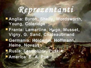 Reprezentanti
 Anglia: Byron, Shelly, Wordsworth,
Young, Coleridge
 Franta: Lamartine, Hugo, Musset,
Vigny, G. Sand, Chateaubriand
 Germania: Hölderlin, Hoffmann,
Heine, Novalis
 Rusia: Lermontov, Puskin
 America: E. A. Poe
 
