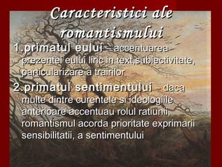 Caracteristici aleCaracteristici ale
romantismuluiromantismului
1.primatul eului1.primatul eului – accentuarea– accentuarea
prezentei eului liric in text,subiectivitate,prezentei eului liric in text,subiectivitate,
particularizare a trairilorparticularizare a trairilor
2.primatul sentimentului2.primatul sentimentului – daca– daca
multe dintre curentele si ideologiilemulte dintre curentele si ideologiile
anterioare accentuau rolul ratiunii,anterioare accentuau rolul ratiunii,
romantismul acorda prioritate exprimariiromantismul acorda prioritate exprimarii
sensibilitatii, a sentimentuluisensibilitatii, a sentimentului
 