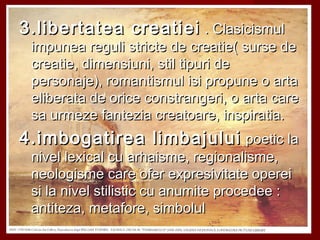 3.libertatea creatiei3.libertatea creatiei . Clasicismul. Clasicismul
impunea reguli stricte de creatie( surse deimpunea reguli stricte de creatie( surse de
creatie, dimensiuni, stil tipuri decreatie, dimensiuni, stil tipuri de
personaje), romantismul isi propune o artapersonaje), romantismul isi propune o arta
eliberata de orice constrangeri, o arta careeliberata de orice constrangeri, o arta care
sa urmeze fantezia creatoare, inspiratia.sa urmeze fantezia creatoare, inspiratia.
4.imbogatirea limbajului4.imbogatirea limbajului poetic lapoetic la
nivel lexical cu arhaisme, regionalisme,nivel lexical cu arhaisme, regionalisme,
neologisme care ofer expresivitate opereineologisme care ofer expresivitate operei
si la nivel stilistic cu anumite procedee :si la nivel stilistic cu anumite procedee :
antiteza, metafore, simbolulantiteza, metafore, simbolul
 