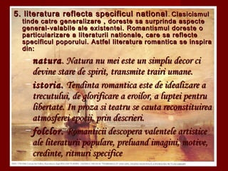 5. literatura reflecta specificul national5. literatura reflecta specificul national .. ClasicismulClasicismul
tinde catre generalizare , doreste sa surprinda aspectetinde catre generalizare , doreste sa surprinda aspecte
general-valabile ale existentei. Romantismul doreste ogeneral-valabile ale existentei. Romantismul doreste o
particularizare a literaturii nationale, care sa reflecteparticularizare a literaturii nationale, care sa reflecte
specificul poporului. Astfel literaturaspecificul poporului. Astfel literatura romantica se inspiraromantica se inspira
din:din:
– naturanatura. Natura nu mei este un simplu decor ci. Natura nu mei este un simplu decor ci
devine stare de spirit, transmite trairi umane.devine stare de spirit, transmite trairi umane.
– istoria.istoria. Tendinta romantica este de idealizare aTendinta romantica este de idealizare a
trecutului, de glorificare a eroilor, a luptei pentrutrecutului, de glorificare a eroilor, a luptei pentru
libertate. In proza si teatru se cauta reconstituirealibertate. In proza si teatru se cauta reconstituirea
atmosferei epocii, prin descrieri.atmosferei epocii, prin descrieri.
– folclor.folclor. Romanticii descopera valentele artisticeRomanticii descopera valentele artistice
ale literaturii populare, preluand imagini, motive,ale literaturii populare, preluand imagini, motive,
credinte, ritmuri specificecredinte, ritmuri specifice
 