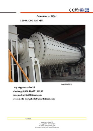 Commercial Offer
1200x3000 Ball Mill
Aug,28th,2014
my skype:evitalee55
whatsapp:0086 18637192252
my email: evita@hiimac.com
welcome to my website! www.hiimac.com
my skype:evitalee55
whatsapp:0086 18637192252
my email: evita@hiimac.com
welcome to my website! www.hiimac.com
Content
 