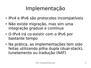 IPv6 - Provedor PyTown.com 11
Implementação
● IPv4 e IPv6 são protocolos incompatíveis
● Não existe migração, mas sim uma
integração gradual e contínua
● O IPv4 irá co-existir com o IPv6 por
bastante tempo
● Na prática, as implementações tem sido
feitas utilizando pilha dupla (dual-stack),
tunelamento ou tradução (NAT)
 