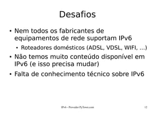 IPv6 - Provedor PyTown.com 12
Desafios
● Nem todos os fabricantes de
equipamentos de rede suportam IPv6
● Roteadores domésticos (ADSL, VDSL, WIFI, …)
● Não temos muito conteúdo disponível em
IPv6 (e isso precisa mudar)
● Falta de conhecimento técnico sobre IPv6
 