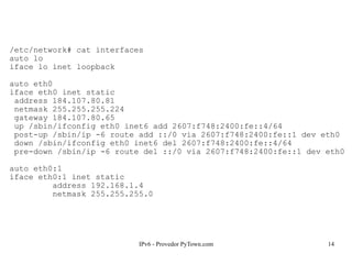 IPv6 - Provedor PyTown.com 14
/etc/network# cat interfaces
auto lo
iface lo inet loopback
auto eth0
iface eth0 inet static
address 184.107.80.81
netmask 255.255.255.224
gateway 184.107.80.65
up /sbin/ifconfig eth0 inet6 add 2607:f748:2400:fe::4/64
post-up /sbin/ip -6 route add ::/0 via 2607:f748:2400:fe::1 dev eth0
down /sbin/ifconfig eth0 inet6 del 2607:f748:2400:fe::4/64
pre-down /sbin/ip -6 route del ::/0 via 2607:f748:2400:fe::1 dev eth0
auto eth0:1
iface eth0:1 inet static
address 192.168.1.4
netmask 255.255.255.0
 