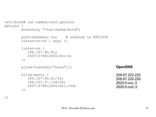 IPv6 - Provedor PyTown.com 15
/etc/bind# cat named.conf.options
options {
directory "/var/cache/bind";
auth-nxdomain no; # conform to RFC1035
listen-on-v6 { any; };
listen-on {
184.107.80.81;
2607:f748:2400:fe::4;
};
allow-transfer{"none";};
allow-query {
184.107.80.81/32;
184.107.57.128/26;
2607:f748:2400:fe::/64;
};
};
OpenDNS
208.67.222.222
208.67.220.220
2620:0:ccc::2
2620:0:ccd::2
 