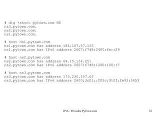 IPv6 - Provedor PyTown.com 16
# dig +short pytown.com NS
ns3.pytown.com.
ns2.pytown.com.
ns1.pytown.com.
# host ns1.pytown.com
ns1.pytown.com has address 184.107.57.153
ns1.pytown.com has IPv6 address 2607:f748:2400:fe::29
# host ns2.pytown.com
ns2.pytown.com has address 64.15.134.251
ns2.pytown.com has IPv6 address 2607:f748:1200:100::7
# host ns3.pytown.com
ns3.pytown.com has address 173.230.147.63
ns3.pytown.com has IPv6 address 2600:3c01::f03c:91ff:fe93:5453
 