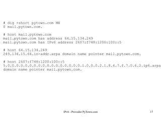 IPv6 - Provedor PyTown.com 17
# dig +short pytown.com MX
0 mail.pytown.com.
# host mail.pytown.com
mail.pytown.com has address 64.15.134.249
mail.pytown.com has IPv6 address 2607:f748:1200:100::5
# host 64.15.134.249
249.134.15.64.in-addr.arpa domain name pointer mail.pytown.com.
# host 2607:f748:1200:100::5
5.0.0.0.0.0.0.0.0.0.0.0.0.0.0.0.0.0.1.0.0.0.2.1.8.4.7.f.7.0.6.2.ip6.arpa
domain name pointer mail.pytown.com.
 