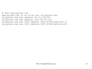 IPv6 - Provedor PyTown.com 18
# host www.pytown.com
www.pytown.com is an alias for lb.pytown.com.
lb.pytown.com has address 64.15.134.251
lb.pytown.com has address 184.107.57.153
lb.pytown.com has IPv6 address 2607:f748:1200:100::7
lb.pytown.com has IPv6 address 2607:f748:2400:fe::29
 